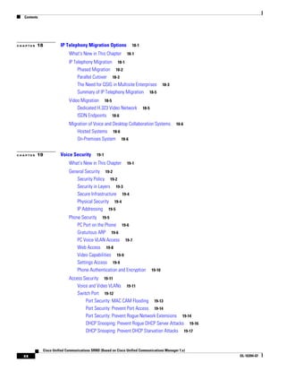 Contents




CHAPTER   18           IP Telephony Migration Options             18-1

                            What's New in This Chapter         18-1

                            IP Telephony Migration 18-1
                                 Phased Migration 18-2
                                 Parallel Cutover 18-3
                                 The Need for QSIG in Multisite Enterprises             18-3
                                 Summary of IP Telephony Migration 18-5
                            Video Migration 18-5
                                Dedicated H.323 Video Network            18-5
                                ISDN Endpoints 18-6
                            Migration of Voice and Desktop Collaboration Systems               18-6
                                Hosted Systems 18-6
                                On-Premises System 18-6


CHAPTER   19           Voice Security        19-1

                            What's New in This Chapter         19-1

                            General Security 19-2
                               Security Policy 19-2
                               Security in Layers 19-3
                               Secure Infrastructure 19-4
                               Physical Security 19-4
                               IP Addressing 19-5
                            Phone Security 19-5
                                PC Port on the Phone 19-6
                                Gratuitous ARP 19-6
                                PC Voice VLAN Access 19-7
                                Web Access 19-8
                                Video Capabilities 19-9
                                Settings Access 19-9
                                Phone Authentication and Encryption             19-10

                            Access Security 19-11
                                Voice and Video VLANs 19-11
                                Switch Port 19-12
                                    Port Security: MAC CAM Flooding 19-13
                                    Port Security: Prevent Port Access 19-14
                                    Port Security: Prevent Rogue Network Extensions 19-14
                                    DHCP Snooping: Prevent Rogue DHCP Server Attacks 19-16
                                    DHCP Snooping: Prevent DHCP Starvation Attacks 19-17


             Cisco Unified Communications SRND (Based on Cisco Unified Communications Manager 7.x)
  xx                                                                                                  OL-16394-07
 