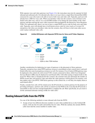 Chapter 4    Gateways
  Gateways for Video Telephony




                       With separate voice and video gateways (see Figure 4-6), the route plans must also be separate for both
                       inbound and outbound calls. For inbound calls, there is no way to have a single Direct Inward Dial (DID)
                       extension for a user who wants to be able to receive both voice and video calls. Typically, each user will
                       already have a DID for voice calls. When you introduce video into the scenario, users will have to be
                       dialed some other way, such as via a second DID number or by dialing the main number of the video
                       gateway and then entering the users video extension when prompted by the Interactive Voice Response
                       (IVR). For outbound calls, there is no way to have a single PSTN access code for both voice and video
                       calls. Typically, users will already have a well-known access code for voice (such as 9 in most US
                       enterprises), but when you introduce video into the scenario, they will have to dial some other access
                       code to place outbound video calls.

                       Figure 4-6          Unified CM System with Separate PSTN Lines for Voice and IP Video Telephony




                                                                                 M


                                                                         M                 M              IP
                                 PSTN
                                                                          M            M


                                                       V
                                                                                                     IP
                                                           SCCP
                                                           MGCP




                                                                                                          119507
                                                           H.323
                                                           ISDN or other TDM interface



                       Another consideration for deploying two types of gateways is the placement of those gateways.
                       Typically, enterprises have many PSTN gateway resources consolidated at their central site(s), and each
                       branch office has some local gateway resources as well. For instance, Cisco Catalyst 6500 gateways may
                       be deployed at the central site with several T1/E1 circuits connected to them, while Cisco Integrated
                       Services Routers (ISRs) may be deployed at each branch office with either analog or digital trunks to the
                       local CO. When video is introduced into this scenario, the customer must also determine the number of
                       PSTN circuits they will need for video and where the video gateways will be placed. For instance, will
                       they deploy only a few IP/VC 3500 Series gateways at the central site, or will they also deploy them at
                       each branch office?
                       Finally, consider how calls will be routed across the IP network to a remote gateway for the purpose of
                       providing toll bypass, and how calls will be re-routed over the PSTN in the event that the IP network is
                       unavailable or does not have enough bandwidth to complete the call. More specifically, do you want to
                       invoke automated alternate routing (AAR) for video calls?


Routing Inbound Calls from the PSTN
                       Use one of the following methods to route inbound calls from the PSTN:
                         •   Assign at least two different directory numbers to each video-enabled device in the Unified CM
                             cluster, with one line for audio and another line for video. With this method, the outside (PSTN)
                             caller must dial the correct number to enable video.




             Cisco Unified Communications SRND (Based on Cisco Unified Communications Manager 7.x)
 4-40                                                                                                                          OL-16394-07
 