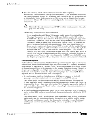 Chapter 4     Gateways
                                                                                                                  Gateways for Video Telephony




                          •   For video calls, have outside callers dial the main number of the video gateway.
                              Cisco Unified Videoconferencing gateways offer an integrated IVR that prompts the caller to enter
                              the extension number of the party they are trying to reach. Unified CM will then recognize that it is
                              a video call when ringing the destination device. This method relieves the caller from having to
                              remember two different DID numbers for each called party, but it adds an extra step to dialing an
                              inbound video call.


                              Note      The outside video endpoints must support DTMF in order to enter the extension of the called
                                        party at the IVR prompt.

                              The following example illustrates the second method:
                                     A user has a Cisco Unified IP Phone 7960 attached to a PC running Cisco Unified Video
                                     Advantage. The extension of the IP Phone is 51212, and the fully qualified DID number is
                                     1-408-555-1212. To reach the user from the PSTN for a voice-only call, people simply dial the
                                     DID number. The CO sends calls to that DID number through T1-PRI circuit(s) connected to a
                                     Cisco Voice Gateway. When the call is received by the gateway, Unified CM knows that the
                                     gateway is capable of audio only, so it negotiates only a single audio channel for that call.
                                     Conversely, for people to reach the user from the PSTN for a video call, they must dial the main
                                     number of the video gateway and then enter the user’s extension. For example, they might dial
                                     1-408-555-1000. The CO would send calls to that number through the T1-PRI circuit(s)
                                     connected to a Cisco Unified Videoconferencing 3500 Series video gateway. When the call is
                                     received by the gateway, an IVR prompt asks the caller to enter the extension of the person they
                                     are trying to reach. When the caller enters the extension via DTMF tones, Unified CM knows
                                     that the gateway is capable of video, so it negotiates both audio and video channels for that call.

                         Gateway Digit Manipulation
                         The Cisco Unified Videoconferencing 3500 Series Gateways cannot manipulate digits for calls received
                         from the PSTN. It takes the exact number of digits passed to it in the Q.931 Called Party Number field
                         and sends them all to Unified CM. Therefore, Unified CM must manipulate the digits in order to match
                         the directory number (DN) of the destination device. For instance, if the circuit from the CO switch to
                         the gateway is configured to pass 10 digits but the extension of the called party is only five digits,
                         Unified CM must strip off the leading five digits before attempting to find a matching DN. You can
                         implement this digit manipulation in one of the following ways:
                          •   By configuring the Significant Digits field on the H.323 gateway device or on the H.225
                              gatekeeper-controlled trunk that carries the incoming calls from the IP/VC gateway
                              This method enables you to instruct Unified CM to pay attention to only the least-significant
                              N digits of the called number. For example, setting the Significant Digits to 5 will cause Unified CM
                              to ignore all but the last 5 digits of the called number. This is the easiest approach, but it affects all
                              calls received from that gateway. Thus, if you have variable-length extension numbers, this is not
                              the recommended approach.
                          •   By configuring a translation pattern and placing it in the calling search space of the H.323 gateway
                              device or of the H.225 gatekeeper-controlled trunk that carries the incoming calls from the IP/VC
                              gateway
                              This method enables Unified CM to match calls to the full number of digits received, to modify the
                              called number, and then to continue performing digit analysis on the resulting modified number.
                              This approach is slightly more complex than the preceding method, but it is more flexible and
                              enables you to use a finer granularity for matching calls and for specifying how they will be
                              modified.




                                              Cisco Unified Communications SRND (Based on Cisco Unified Communications Manager 7.x)
OL-16394-07                                                                                                                               4-41
 