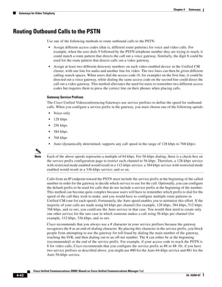 Chapter 4    Gateways
  Gateways for Video Telephony




Routing Outbound Calls to the PSTN
                       Use one of the following methods to route outbound calls to the PSTN:
                         •   Assign different access codes (that is, different route patterns) for voice and video calls. For
                             example, when the user dials 9 followed by the PSTN telephone number they are trying to reach, it
                             could match a route pattern that directs the call out a voice gateway. Similarly, the digit 8 could be
                             used for the route pattern that directs calls out a video gateway.
                         •   Assign at least two different directory numbers on each video-enabled device in the Unified CM
                             cluster, with one line for audio and another line for video. The two lines can then be given different
                             calling search spaces. When users dial the access code (9, for example) on the first line, it could be
                             directed out a voice gateway, while dialing the same access code on the second line could direct the
                             call out a video gateway. This method alleviates the need for users to remember two different access
                             codes but requires them to press the correct line on their phones when placing calls.

                       Gateway Service Prefixes
                       The Cisco Unified Videoconferencing Gateways use service prefixes to define the speed for outbound
                       calls. When you configure a service prefix in the gateway, you must choose one of the following speeds:
                         •   Voice-only
                         •   128 kbps
                         •   256 kbps
                         •   384 kbps
                         •   768 kbps
                         •   Auto (dynamically determined; supports any call speed in the range of 128 kbps to 768 kbps)


              Note     Each of the above speeds represents a multiple of 64 kbps. For 56-kbps dialing, there is a check-box on
                       the service prefix configuration page to restrict each channel to 56 kbps. Therefore, a 128-kbps service
                       with restricted mode enabled would result in a 112-kbps service; a 384 kbps service with restricted mode
                       enabled would result in a 336-kbps service; and so on.

                       Calls from an IP endpoint toward the PSTN must include the service prefix at the beginning of the called
                       number in order for the gateway to decide which service to use for the call. Optionally, you can configure
                       the default prefix to be used for calls that do not include a service prefix at the beginning of the number.
                       This method can become quite complex because users will have to remember which prefix to dial for the
                       speed of the call they wish to make, and you would have to configure multiple route patterns in
                       Unified CM (one for each speed). Fortunately, the Auto speed enables you to minimize this effort. If the
                       majority of your calls are made using 64 kbps per channel (for example, 128 kbps, 384 kbps, 512 kbps,
                       768 kbps, and so on), you could use the Auto service in that case. You would then need to create only
                       one other service for the rare case in which someone makes a call using 56 kbps per channel (for
                       example, 112 kbps, 336 kbps, and so on).
                       Cisco recommends that you always use a # character in your service prefixes because the gateway
                       recognizes the # as an end-of-dialing character. By placing this character in the service prefix, you block
                       people from attempting to use the gateway for toll fraud by dialing the main number of the gateway,
                       reaching the IVR, and then dialing out to an off-net number. The # can either be at the beginning
                       (recommended) or the end of the service prefix. For example, if your access code to reach the PSTN is
                       8 for video calls, Cisco recommends that you configure the service prefix as #8 or 8#. Or, if you have
                       two service prefixes as described above, you might use #80 for the Auto 64-kbps service and #81 for the
                       Auto 56-kbps service.



             Cisco Unified Communications SRND (Based on Cisco Unified Communications Manager 7.x)
 4-42                                                                                                                      OL-16394-07
 