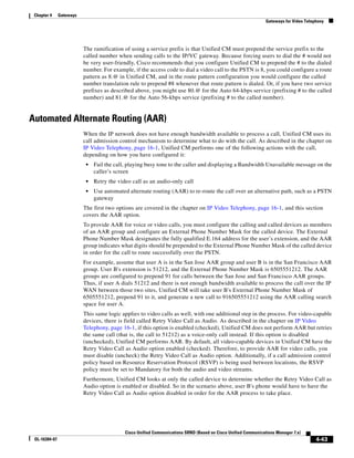 Chapter 4     Gateways
                                                                                                                Gateways for Video Telephony




                          The ramification of using a service prefix is that Unified CM must prepend the service prefix to the
                          called number when sending calls to the IP/VC gateway. Because forcing users to dial the # would not
                          be very user-friendly, Cisco recommends that you configure Unified CM to prepend the # to the dialed
                          number. For example, if the access code to dial a video call to the PSTN is 8, you could configure a route
                          pattern as 8.@ in Unified CM, and in the route pattern configuration you would configure the called
                          number translation rule to prepend #8 whenever that route pattern is dialed. Or, if you have two service
                          prefixes as described above, you might use 80.@ for the Auto 64-kbps service (prefixing # to the called
                          number) and 81.@ for the Auto 56-kbps service (prefixing # to the called number).


Automated Alternate Routing (AAR)
                          When the IP network does not have enough bandwidth available to process a call, Unified CM uses its
                          call admission control mechanism to determine what to do with the call. As described in the chapter on
                          IP Video Telephony, page 16-1, Unified CM performs one of the following actions with the call,
                          depending on how you have configured it:
                           •   Fail the call, playing busy tone to the caller and displaying a Bandwidth Unavailable message on the
                               caller’s screen
                           •   Retry the video call as an audio-only call
                           •   Use automated alternate routing (AAR) to re-route the call over an alternative path, such as a PSTN
                               gateway
                          The first two options are covered in the chapter on IP Video Telephony, page 16-1, and this section
                          covers the AAR option.
                          To provide AAR for voice or video calls, you must configure the calling and called devices as members
                          of an AAR group and configure an External Phone Number Mask for the called device. The External
                          Phone Number Mask designates the fully qualified E.164 address for the user’s extension, and the AAR
                          group indicates what digits should be prepended to the External Phone Number Mask of the called device
                          in order for the call to route successfully over the PSTN.
                          For example, assume that user A is in the San Jose AAR group and user B is in the San Francisco AAR
                          group. User B's extension is 51212, and the External Phone Number Mask is 6505551212. The AAR
                          groups are configured to prepend 91 for calls between the San Jose and San Francisco AAR groups.
                          Thus, if user A dials 51212 and there is not enough bandwidth available to process the call over the IP
                          WAN between those two sites, Unified CM will take user B's External Phone Number Mask of
                          6505551212, prepend 91 to it, and generate a new call to 916505551212 using the AAR calling search
                          space for user A.
                          This same logic applies to video calls as well, with one additional step in the process. For video-capable
                          devices, there is field called Retry Video Call as Audio. As described in the chapter on IP Video
                          Telephony, page 16-1, if this option is enabled (checked), Unified CM does not perform AAR but retries
                          the same call (that is, the call to 51212) as a voice-only call instead. If this option is disabled
                          (unchecked), Unified CM performs AAR. By default, all video-capable devices in Unified CM have the
                          Retry Video Call as Audio option enabled (checked). Therefore, to provide AAR for video calls, you
                          must disable (uncheck) the Retry Video Call as Audio option. Additionally, if a call admission control
                          policy based on Resource Reservation Protocol (RSVP) is being used between locations, the RSVP
                          policy must be set to Mandatory for both the audio and video streams.
                          Furthermore, Unified CM looks at only the called device to determine whether the Retry Video Call as
                          Audio option is enabled or disabled. So in the scenario above, user B's phone would have to have the
                          Retry Video Call as Audio option disabled in order for the AAR process to take place.




                                            Cisco Unified Communications SRND (Based on Cisco Unified Communications Manager 7.x)
 OL-16394-07                                                                                                                            4-43
 