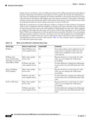 Chapter 4    Gateways
   Gateways for Video Telephony




                        Finally, devices can belong to only one AAR group. Because the AAR groups determine which digits to
                        prepend, AAR groups also influence which gateway will be used for the rerouted call. Depending on
                        your choice of configuration for outbound call routing to the PSTN, as discussed in the previous section,
                        video calls that are rerouted by AAR might go out a voice gateway instead of a video gateway. Therefore,
                        carefully construct the AAR groups and the AAR calling search spaces to ensure that the correct digits
                        are prepended and that the correct calling search space is used for AAR calls.
                        While these considerations can make AAR quite complex to configure in a large enterprise environment,
                        AAR is easier to implement when the endpoints are strictly of one type or the other (such as IP Phones
                        for audio-only calls and systems such as the Tandberg T-1000 dedicated for video calls). When endpoints
                        are capable of both audio and video calls (such as Cisco Unified Video Advantage or a Cisco IP Video
                        Phone 7985G), the configuration of AAR can quickly become unwieldy. Therefore, Cisco recommends
                        that large enterprise customers who have a mixture of voice and video endpoints give careful thought to
                        the importance of AAR for each user, and use AAR only for select video devices such as dedicated
                        videoconference rooms or executive video systems. Table 4-13 lists scenarios when it is appropriate to
                        use AAR with various device types.

Table 4-13        When to Use AAR with a Particular Device Type

Device Type                  Device is used to call:       Enable AAR?                   Comments
IP Phone                     Other IP Phones and           Yes                           Even when calling a video-capable device, the
                             video-capable devices                                       source device is capable of audio-only, thus
                                                                                         AAR can be configured to route calls out a
                                                                                         voice gateway.
IP Phone with                Other video-capable           Yes                           Because the device is used strictly for video
Cisco Unified Video          devices only                                                calls, you can configure the AAR groups
Advantage, or Cisco IP                                                                   accordingly.
Video Phone 7985G            IP Phones and other           No                            It will be difficult to configure the AAR groups
                             video-capable devices                                       to route audio-only calls differently than video
                                                                                         calls.
Sony or Tandberg             Other video-capable           Yes                           Because the device is used strictly for video
SCCP endpoint                devices only                                                calls, you can configure the AAR groups
                                                                                         accordingly.
                             IP Phones and other           No                            It will be difficult to configure the AAR groups
                             video-capable devices                                       to route audio-only calls differently than video
                                                                                         calls.
H.323 or SIP client          Other video-capable           Yes                           Because the device is used strictly for video
                             devices only                                                calls, you can configure the AAR groups
                                                                                         accordingly.
                             IP Phones and other           No                            It will be difficult to configure the AAR groups
                             video-capable devices                                       to route audio-only calls differently than video
                                                                                         calls




              Cisco Unified Communications SRND (Based on Cisco Unified Communications Manager 7.x)
  4-44                                                                                                                            OL-16394-07
 