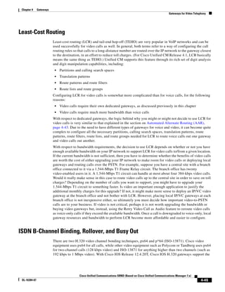 Chapter 4     Gateways
                                                                                                                Gateways for Video Telephony




Least-Cost Routing
                          Least-cost routing (LCR) and tail-end hop-off (TEHO) are very popular in VoIP networks and can be
                          used successfully for video calls as well. In general, both terms refer to a way of configuring the call
                          routing rules so that calls to a long-distance number are routed over the IP network to the gateway closest
                          to the destination, in an effort to reduce toll charges. (For Cisco Unified CM Release 4.1, LCR basically
                          means the same thing as TEHO.) Unified CM supports this feature through its rich set of digit analysis
                          and digit manipulation capabilities, including:
                           •   Partitions and calling search spaces
                           •   Translation patterns
                           •   Route patterns and route filters
                           •   Route lists and route groups
                          Configuring LCR for video calls is somewhat more complicated than for voice calls, for the following
                          reasons:
                           •   Video calls require their own dedicated gateways, as discussed previously in this chapter
                           •   Video calls require much more bandwidth than voice calls
                          With respect to dedicated gateways, the logic behind why you might or might not decide to use LCR for
                          video calls is very similar to that explained in the section on Automated Alternate Routing (AAR),
                          page 4-43. Due to the need to have different types of gateways for voice and video, it can become quite
                          complex to configure all the necessary partitions, calling search spaces, translation patterns, route
                          patterns, route filters, route lists, and route groups needed for LCR to route voice calls out one gateway
                          and video calls out another.
                          With respect to bandwidth requirements, the decision to use LCR depends on whether or not you have
                          enough available bandwidth on your IP network to support LCR for video calls to/from a given location.
                          If the current bandwidth is not sufficient, then you have to determine whether the benefits of video calls
                          are worth the cost of either upgrading your IP network to make room for video calls or deploying local
                          gateways and routing calls over the PSTN. For example, suppose you have a central site with a branch
                          office connected to it via a 1.544-Mbps T1 Frame Relay circuit. The branch office has twenty
                          video-enabled users in it. A 1.544-Mbps T1 circuit can handle at most about four 384-kbps video calls.
                          Would it really make sense in this case to route video calls up to the central site in order to save on toll
                          charges? Depending on the number of calls you want to support, you might have to upgrade your
                          1.544-Mbps T1 circuit to something faster. Is video an important enough application to justify the
                          additional monthly charges for this upgrade? If not, it might make more sense to deploy an IP/VC video
                          gateway at the branch office and not bother with LCR. However, placing local IP/VC gateways at each
                          branch office is not inexpensive either, so ultimately you must decide how important video-to-PSTN
                          calls are to your business. If video is not critical, perhaps it is not worth upgrading the bandwidth or
                          buying video gateways but, instead, using the Retry Video Call as Audio feature to reroute video calls
                          as voice-only calls if they exceed the available bandwidth. Once a call is downgraded to voice-only, local
                          gateway resources and bandwidth to perform LCR become more affordable and easier to configure.


ISDN B-Channel Binding, Rollover, and Busy Out
                          There are two H.320 video channel bonding techniques, px64 and p*64 (ISO-13871). Cisco video
                          equipment uses px64 for all calls, while other video equipment such as Polycom or Tandberg uses px64
                          for two-channel calls (128 kbps video) and ISO-13871 for anything higher than two channels (such as
                          192 kbps to 1 Mbps video). With Cisco IOS Release 12.4.20T, Cisco IOS H.320 gateways support the




                                            Cisco Unified Communications SRND (Based on Cisco Unified Communications Manager 7.x)
 OL-16394-07                                                                                                                            4-45
 