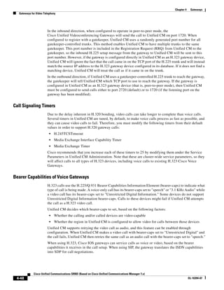 Chapter 4    Gateways
  Gateways for Video Telephony




                       In the inbound direction, when configured to operate in peer-to-peer mode, the
                       Cisco Unified Videoconferencing Gateways will send the call to Unified CM on port 1720. When
                       configured to register with a gatekeeper, Unified CM uses a randomly generated port number for all
                       gatekeeper-controlled trunks. This method enables Unified CM to have multiple trunks to the same
                       gatekeeper. This port number is included in the Registration Request (RRQ) from Unified CM to the
                       gatekeeper, so the inbound H.225 setup message from the gateway to Unified CM will be sent to this
                       port number. However, if the gateway is configured directly in Unified CM as an H.323 gateway device,
                       Unified CM will ignore the fact that the call came in on the TCP port of the H.225 trunk and will instead
                       match the source IP address to the H.323 gateway device configured in its database. If it does not find a
                       matching device, Unified CM will treat the call as if it came in on the trunk.
                       In the outbound direction, if Unified CM uses a gatekeeper-controlled H.225 trunk to reach the gateway,
                       the gatekeeper will tell Unified CM which TCP port to use to reach the gateway. If the gateway is
                       configured in Unified CM as an H.323 gateway device (that is, peer-to-peer mode), then Unified CM
                       must be configured to send calls either to port 2720 (default) or to 1720 (if the listening port on the
                       gateway has been modified).


Call Signaling Timers
                       Due to the delay inherent in H.320 bonding, video calls can take longer to complete than voice calls.
                       Several timers in Unified CM are tuned, by default, to make voice calls process as fast as possible, and
                       they can cause video calls to fail. Therefore, you must modify the following timers from their default
                       values in order to support H.320 gateway calls:
                         •   H.245TCSTimeout
                         •   Media Exchange Interface Capability Timer
                         •   Media Exchange Timer
                       Cisco recommends that you increase each of these timers to 25 by modifying them under the Service
                       Parameters in Unified CM Administration. Note that these are cluster-wide service parameters, so they
                       will affect calls to all types of H.323 devices, including voice calls to existing H.323 Cisco Voice
                       Gateways.


Bearer Capabilities of Voice Gateways
                       H.323 calls use the H.225/Q.931 Bearer Capabilities Information Element (bearer-caps) to indicate what
                       type of call is being made. A voice-only call has its bearer-caps set to "speech" or "3.1 KHz Audio" while
                       a video call has its bearer-caps set to "Unrestricted Digital Information." Some devices do not support
                       Unrestricted Digital Information bearer-caps. Calls to these devices might fail if Unified CM attempts
                       the call as a H.323 video call.
                       Unified CM decides which bearer-caps to set, based on the following factors:
                         •   Whether the calling and/or called devices are video-capable
                         •   Whether the region in Unified CM is configured to allow video for calls between those devices
                       Unified CM supports retrying the video call as audio, and this feature can be enabled through
                       configuration. When Unified CM makes a video call with bearer-caps set to "Unrestricted Digital" and
                       the call fails, Unified CM then retries the same call as an audio call with the bearer-caps set to "speech."
                       When using H.323, Cisco IOS gateways can service calls as voice or video, based on the bearer
                       capabilities it receives in the call setup. When using SIP, the gateway translates the ISDN capabilities
                       into SDP for call negotiations.




             Cisco Unified Communications SRND (Based on Cisco Unified Communications Manager 7.x)
 4-48                                                                                                                     OL-16394-07
 