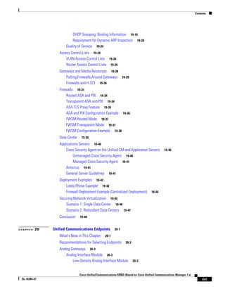 Contents




                          DHCP Snooping: Binding Information 19-19
                          Requirement for Dynamic ARP Inspection 19-20
                      Quality of Service 19-24
                  Access Control Lists 19-24
                      VLAN Access Control Lists 19-24
                      Router Access Control Lists 19-26
                  Gateways and Media Resources 19-28
                      Putting Firewalls Around Gateways 19-29
                      Firewalls and H.323 19-30
                  Firewalls 19-31
                      Routed ASA and PIX 19-34
                      Transparent ASA and PIX 19-34
                      ASA TLS Proxy Feature 19-35
                      ASA and PIX Configuration Example 19-36
                      FWSM Routed Mode 19-37
                      FWSM Transparent Mode 19-37
                      FWSM Configuration Example 19-38
                  Data Center    19-39

                  Applications Servers 19-40
                      Cisco Security Agent on the Unified CM and Application Servers            19-40
                           Unmanaged Cisco Security Agent 19-40
                           Managed Cisco Security Agent 19-41
                      Antivirus 19-41
                      General Server Guidelines 19-41
                  Deployment Examples 19-42
                      Lobby Phone Example 19-42
                      Firewall Deployment Example (Centralized Deployment)            19-44

                  Securing Network Virtualization 19-45
                      Scenario 1: Single Data Center 19-46
                      Scenario 2: Redundant Data Centers 19-47
                  Conclusion    19-49


CHAPTER   20   Unified Communications Endpoints           20-1

                  What's New in This Chapter       20-1
                  Recommendations for Selecting Endpoints          20-2

                  Analog Gateways 20-3
                      Analog Interface Module 20-3
                          Low-Density Analog Interface Module             20-3



                                Cisco Unified Communications SRND (Based on Cisco Unified Communications Manager 7.x)
 OL-16394-07                                                                                                                 xxi
 