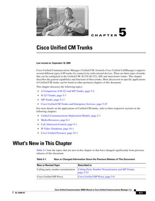 CH A P T E R                  5
               Cisco Unified CM Trunks

               Last revised on: September 18, 2009


               Cisco Unified Communications Manager (Unified CM, formerly Cisco Unified CallManager) supports
               several different types of IP trunks for connectivity with external devices. There are three types of trunks
               that can be configured in the Unified CM: H.225 (H.323), SIP, and intercluster trunks. This chapter
               describes the general capabilities and functions of these trunks. More discussion on specific applications
               of Unified CM trunks can be found in other pertinent chapters of this document.
               This chapter discusses the following topics:
                •   A Comparison of H.323 and SIP Trunks, page 5-2
                •   H.323 Trunks, page 5-7
                •   SIP Trunks, page 5-17
                •   Cisco Unified CM Trunks and Emergency Services, page 5-25
               For more details on the applications of Unified CM trunks, refer to their respective sections in the
               following chapters:
                •   Unified Communications Deployment Models, page 2-1
                •   Media Resources, page 6-1
                •   Call Admission Control, page 9-1
                •   IP Video Telephony, page 16-1
                •   Cisco Unified Presence, page 22-1



What's New in This Chapter
               Table 5-1 lists the topics that are new in this chapter or that have changed significantly from previous
               releases of this document.

               Table 5-1        New or Changed Information Since the Previous Release of This Document

               New or Revised Topic                       Described in:
               Calling party number normalization         Calling Party Number Normalization and SIP Trunks,
                                                          page 5-23
               Cisco Unified SIP Proxy                    Cisco Unified SIP Proxy, page 5-6




                                 Cisco Unified Communications SRND (Based on Cisco Unified Communications Manager 7.x)
 OL-16394-07                                                                                                             5-1
 
