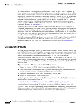 Chapter 5   Cisco Unified CM Trunks
  A Comparison of H.323 and SIP Trunks




                        For example, consider a call between two clusters (A and B) using the H.323 trunk. When a user in
                        cluster A places a user in cluster B on hold, the media streams between the two users are closed and the
                        user in cluster B is connected to a music on hold (MoH) server in cluster A. The MoH server is instructed
                        to send media (the music file) to the user. When the user in cluster A resumes the call, the MoH stream
                        is closed and the two-way media streams are reopened between the two users. (Unified CM does not
                        support H.450 for supplementary call services.) In this case, MoH is an example of an ECS operation.
                        Starting with Cisco Unified CM 7.1(2), H.323 trunks support multicast MoH, therefore the media
                        resource group list (MRGL) for the H.323 trunks can contain both unicast and milticast MoH sources.
                        (For details, see Music on Hold, page 7-1.)
                        The bandwidth used for calls on H.323 trunks can be controlled by the use of regions configured in
                        Unified CM and assigned to each trunk. A region limits the amount of bandwidth allocated for calls by
                        specifying the audio codec type and video bandwidth per call for that region. Calls between that region
                        and another region must be within the specified bandwidth limit. If the device making the call over the
                        H.323 trunk is in a more restrictive region or does not support a particular codec such as video, then it
                        is a subset of codecs that are allowed for that call.
                        The H.323 trunk supports DTMF signaling for both out-of-band DTMF using H.245 and in-band DTMF
                        using RTP Named Telephone Events (RFC-2833). There are no configuration options. For an
                        explanation of when the H.323 trunk uses which method, refer to the chapter on Media Resources,
                        page 6-1.


Overview of SIP Trunks
                        SIP trunks provide connectivity to other SIP devices such as gateways, proxies, voicemail systems, and
                        other Unified CM clusters. Cisco Unified CM 5.x and later releases provide major enhancements for SIP
                        trunks and remove the limitations in Cisco Unified CM 4.x, such as single codec support, lack of video
                        support, and the mandatory media termination point (MTP) for RFC 2833 DTMF support.
                        The main enhancements to SIP trunks in Cisco Unified CM 6.x are the support for the iLBC and AAC
                        codecs and SIP PUBLISH. By providing improved performance, SIP PUBLISH provides the preferred
                        mechanism for Cisco Unified CM 6.x to send IP phone presence information to Cisco Unified Presence
                        over a SIP trunk.
                        Major enhancements to SIP trunks in Cisco Unified CM 7.x include:
                         •   Support for offering the G.729 codec in outgoing initial SIP INVITE requests
                         •   Usage of Privacy, P-Asserted-Identity, and P-Preferred-Identity headers to signal the content and
                             whether to display or restrict calling and called party names and numbers
                         •   Encryption of media using Secure Real-Time Transport Protocol (SRTP)
                         •   Support for normalization of calling party numbers
                        For the complete list of new enhancements for SIP trunks, refer to the Cisco Unified Communications
                        Manager product release notes available at
                             http://www.cisco.com/en/US/products/sw/voicesw/ps556/prod_release_notes_list.html
                        When used for intercluster trunking, SIP trunks do not support QSIG Tunneling using Annex M1.
                        As in H.323 trunks, the codec selected for use for calls over a SIP trunk is determined by the capabilities
                        of the remote endpoint as learned from the SIP call setup messages, capabilities of the local endpoint,
                        and the inter-region codec settings between the trunk and the local endpoint regions.




             Cisco Unified Communications SRND (Based on Cisco Unified Communications Manager 7.x)
 5-4                                                                                                                        OL-16394-07
 