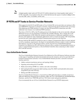 Chapter 5     Cisco Unified CM Trunks
                                                                                                          A Comparison of H.323 and SIP Trunks




                 Note      A higher-quality codec such as G.722 or G.711 will be selected over a lower-quality codec such as
                           G.729, if possible. An exception to this rule is if the link between the regions is marked as lossy. In this
                           case the iLBC codec, if available, will be used.



IP PSTN and IP Trunks to Service Provider Networks
                           With support for both H.323 and SIP trunks in Cisco Unified CM, service providers are starting to offer
                           non-TDM PSTN connections to enterprise customers. Apart from the obvious benefit of the cost savings
                           from deploying non-TDM interfaces, in many case these IP-based PSTN connections also offer
                           additional voice features over traditional PSTN interfaces.
                           The choice of H.323 or SIP as the IP trunking protocol often depends on the service provider, although
                           SIP-based services are now beginning to dominate the available offerings. This is mainly due to the
                           increasing popularity of SIP within the enterprise and the promise of additional capabilities such as
                           Presence and support for many multimedia applications (such as instant messaging). SIP will probably
                           become the more widely deployed Unified Communications protocol in the long term.
                           Because both the SIP and H323 standard are open to a degree of interpretation (there are many optional
                           as well as mandatory requirements), the degree of interoperability between vendors is often something
                           that improves over time as the protocols mature. To this end, the Cisco Unified Border Element
                           (formerly Cisco Multiservice IP-to-IP Gateway Software) offers a number of interoperability features as
                           well as a natural demarcation point as a Session Border Controller when connecting to other vendors’
                           H323 and SIP networks.


Cisco Unified Border Element
                           The Cisco Unified Border Element (formerly Cisco Multiservice IP-to-IP Gateway Software) provides
                           a wide range of signalling and media functionality between the enterprise and service-provider Cisco
                           Unified Communications networks. Cisco Unified Border Element provides a network-to-network
                           interface point for:
                            •   Address and port translations (privacy and topology hiding)
                            •   Signaling interworking (H.323 and SIP)
                            •   Media interworking (DTMF, fax, modem, and codec transcoding)
                            •   QoS and bandwidth management (QoS marking using ToS, DSCP, and bandwidth enforcement
                                using RSVP and codec filtering)
                            •   Billing and CDR normalization
                           The Cisco Unified Border Element is a licensed Cisco IOS application that is available on the Cisco
                           2800 and 3800 Series Integrated Service Routers (ISR), the Cisco AS5350XM and AS5400XM Media
                           Gateways, and the Cisco 7200VXR and Cisco 7301 Series router and gateway platforms.
                           Cisco recommends the use of Cisco Unified Border Element for any IP PSTN deployment.




                                             Cisco Unified Communications SRND (Based on Cisco Unified Communications Manager 7.x)
 OL-16394-07                                                                                                                              5-5
 