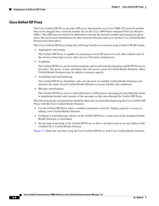 Chapter 5   Cisco Unified CM Trunks
  A Comparison of H.323 and SIP Trunks




Cisco Unified SIP Proxy
                        The Cisco Unified SIP Proxy provides SIP proxy functionality on a Cisco NME-522 network module
                        that can be plugged into a network module slot on the Cisco 3800 Series Integrated Services Routers
                        (ISRs). This ISR does not need to be dedicated to hosting the network module and running the proxy
                        alone, but can be used simultaneous for other network functions such as to run the Cisco Unified Border
                        Element described above.
                        The Cisco Unified SIP Proxy brings the following benefits to a network using Unified CM SIP trunks:
                         •   Aggregation and routing
                             The Unified SIP Proxy is capable of connecting several SIP servers to each other without each of
                             the servers connecting to every other one in a full-mesh configuration
                         •   Scalability
                             The Unified SIP Proxy can be used to terminate calls to and from the enterprise and IP-PSTN service
                             providers. The proxy, in turn, distributes the calls across a pool of Unified Border Elements. More
                             Unified Border Elements may be added to increase capacity.
                         •   Availability and load balancing
                             The Unified SIP Proxy distributes calls over the pool of available Unified Border Elements and
                             monitors the status of each Unified Border Element to ensure reliable call completion.
                         •   Message normalization
                             The Unified SIP Proxy serves to hide differences in SIP protocol messaging by providing the means
                             to manipulate headers and contents of the messages as they pass through the Unified SIP Proxy.
                        The following design considerations should be taken into account when deploying the Cisco Unified SIP
                        Proxy with the Cisco Unified Border Element:
                         •   Use the Unified SIP Proxy when a scalable connection is desired. Adding capacity is as easy as
                             adding a new Unified Border Element.
                         •   Configure a load balancing scheme on the Unified SIP Proxy so that none of the attached Unified
                             Border Elements is overloaded.
                         •   Set up trunk monitoring in the Unified SIP Proxy so that it can detect and act on any failure of the
                             Unified CM or Unified Border Element
                        Figure 5-1 shows the call flow using the Cisco Unified SIP Proxy with Cisco Unified Border Element.




             Cisco Unified Communications SRND (Based on Cisco Unified Communications Manager 7.x)
  5-6                                                                                                                       OL-16394-07
 