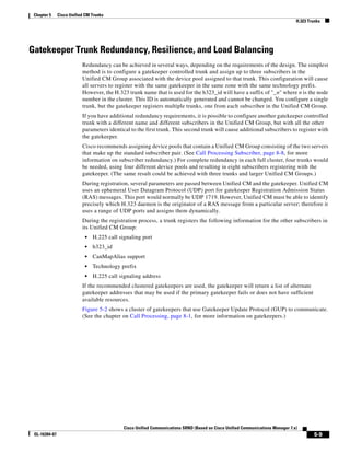 Chapter 5     Cisco Unified CM Trunks
                                                                                                                                 H.323 Trunks




Gatekeeper Trunk Redundancy, Resilience, and Load Balancing
                           Redundancy can be achieved in several ways, depending on the requirements of the design. The simplest
                           method is to configure a gatekeeper controlled trunk and assign up to three subscribers in the
                           Unified CM Group associated with the device pool assigned to that trunk. This configuration will cause
                           all servers to register with the same gatekeeper in the same zone with the same technology prefix.
                           However, the H.323 trunk name that is used for the h323_id will have a suffix of "_n" where n is the node
                           number in the cluster. This ID is automatically generated and cannot be changed. You configure a single
                           trunk, but the gatekeeper registers multiple trunks, one from each subscriber in the Unified CM Group.
                           If you have additional redundancy requirements, it is possible to configure another gatekeeper controlled
                           trunk with a different name and different subscribers in the Unified CM Group, but with all the other
                           parameters identical to the first trunk. This second trunk will cause additional subscribers to register with
                           the gatekeeper.
                           Cisco recommends assigning device pools that contain a Unified CM Group consisting of the two servers
                           that make up the standard subscriber pair. (See Call Processing Subscriber, page 8-8, for more
                           information on subscriber redundancy.) For complete redundancy in each full cluster, four trunks would
                           be needed, using four different device pools and resulting in eight subscribers registering with the
                           gatekeeper. (The same result could be achieved with three trunks and larger Unified CM Groups.)
                           During registration, several parameters are passed between Unified CM and the gatekeeper. Unified CM
                           uses an ephemeral User Datagram Protocol (UDP) port for gatekeeper Registration Admission Status
                           (RAS) messages. This port would normally be UDP 1719. However, Unified CM must be able to identify
                           precisely which H.323 daemon is the originator of a RAS message from a particular server; therefore it
                           uses a range of UDP ports and assigns them dynamically.
                           During the registration process, a trunk registers the following information for the other subscribers in
                           its Unified CM Group:
                            •   H.225 call signaling port
                            •   h323_id
                            •   CanMapAlias support
                            •   Technology prefix
                            •   H.225 call signaling address
                           If the recommended clustered gatekeepers are used, the gatekeeper will return a list of alternate
                           gatekeeper addresses that may be used if the primary gatekeeper fails or does not have sufficient
                           available resources.
                           Figure 5-2 shows a cluster of gatekeepers that use Gatekeeper Update Protocol (GUP) to communicate.
                           (See the chapter on Call Processing, page 8-1, for more information on gatekeepers.)




                                             Cisco Unified Communications SRND (Based on Cisco Unified Communications Manager 7.x)
 OL-16394-07                                                                                                                              5-9
 