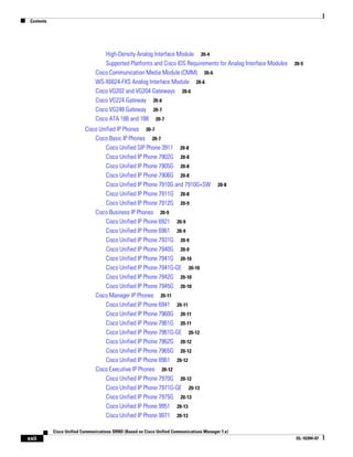 Contents




                                    High-Density Analog Interface Module 20-4
                                    Supported Platforms and Cisco IOS Requirements for Analog Interface Modules   20-5
                                Cisco Communication Media Module (CMM) 20-6
                                WS-X6624-FXS Analog Interface Module 20-6
                                Cisco VG202 and VG204 Gateways 20-6
                                Cisco VG224 Gateway 20-6
                                Cisco VG248 Gateway 20-7
                                Cisco ATA 186 and 188 20-7
                           Cisco Unified IP Phones 20-7
                               Cisco Basic IP Phones 20-7
                                   Cisco Unified SIP Phone 3911 20-8
                                   Cisco Unified IP Phone 7902G 20-8
                                   Cisco Unified IP Phone 7905G 20-8
                                   Cisco Unified IP Phone 7906G 20-8
                                   Cisco Unified IP Phone 7910G and 7910G+SW               20-8
                                   Cisco Unified IP Phone 7911G 20-8
                                   Cisco Unified IP Phone 7912G 20-9
                               Cisco Business IP Phones 20-9
                                   Cisco Unified IP Phone 6921 20-9
                                   Cisco Unified IP Phone 6961 20-9
                                   Cisco Unified IP Phone 7931G 20-9
                                   Cisco Unified IP Phone 7940G 20-9
                                   Cisco Unified IP Phone 7941G 20-10
                                   Cisco Unified IP Phone 7941G-GE 20-10
                                   Cisco Unified IP Phone 7942G 20-10
                                   Cisco Unified IP Phone 7945G 20-10
                               Cisco Manager IP Phones 20-11
                                   Cisco Unified IP Phone 6941 20-11
                                   Cisco Unified IP Phone 7960G 20-11
                                   Cisco Unified IP Phone 7961G 20-11
                                   Cisco Unified IP Phone 7961G-GE 20-12
                                   Cisco Unified IP Phone 7962G 20-12
                                   Cisco Unified IP Phone 7965G 20-12
                                   Cisco Unified IP Phone 8961 20-12
                               Cisco Executive IP Phones 20-12
                                   Cisco Unified IP Phone 7970G 20-12
                                   Cisco Unified IP Phone 7971G-GE 20-13
                                   Cisco Unified IP Phone 7975G 20-13
                                   Cisco Unified IP Phone 9951 20-13
                                   Cisco Unified IP Phone 9971 20-13

            Cisco Unified Communications SRND (Based on Cisco Unified Communications Manager 7.x)
xxii                                                                                                              OL-16394-07
 