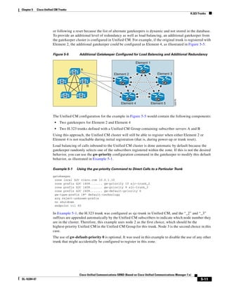 Chapter 5     Cisco Unified CM Trunks
                                                                                                                                 H.323 Trunks




                          or following a reset because the list of alternate gatekeepers is dynamic and not stored in the database.
                          To provide an additional level of redundancy as well as load balancing, an additional gatekeeper from
                          the gatekeeper cluster is configured in Unified CM. For example, if the original trunk is registered with
                          Element 2, the additional gatekeeper could be configured as Element 4, as illustrated in Figure 5-5.

                          Figure 5-5         Additional Gatekeeper Configured for Load Balancing and Additional Redundancy

                                                                                       Element 1

                                              A
                                        M                                                  GK
                                                                       Element 2                        Element 3

                                M                 M                        GK                               GK
                                                      B


                                    M         M
                                                                                GK                     GK




                                                                                                                     132276
                                                                            Element 4              Element 5


                          The Unified CM configuration for the example in Figure 5-5 would contain the following components:
                           •   Two gatekeepers for Element 2 and Element 4
                           •   Two H.323 trunks defined with a Unified CM Group containing subscriber servers A and B
                          Using this approach, the Unified CM cluster will still be able to register when either Element 2 or
                          Element 4 is not reachable during initial registration (that is, during power-up or trunk reset).
                          Load balancing of calls inbound to the Unified CM cluster is done automatic by default because the
                          gatekeeper randomly selects one of the subscribers registered within the zone. If this is not the desired
                          behavior, you can use the gw-priority configuration command in the gatekeeper to modify this default
                          behavior, as illustrated in Example 5-1.

                          Example 5-1       Using the gw-priority Command to Direct Calls to a Particular Trunk

                          gatekeeper
                           zone local SJC cisco.com 10.0.1.10
                           zone prefix SJC 1408....... gw-priority 10 sjc-trunk_2
                           zone prefix SJC 1408....... gw-priority 9 sjc-trunk_3
                           zone prefix SJC 1408....... gw-default-priority 0
                           gw-type-prefix 1#* default-technology
                           arq reject-unknown-prefix
                           no shutdown
                           endpoint ttl 60

                          In Example 5-1, the H.323 trunk was configured as sjc-trunk in Unified CM, and the “_2” and “_3”
                          suffixes are appended automatically by the Unified CM subscribers to indicate which node number they
                          are in the cluster. Therefore, this example uses node 2 as the first choice, which should be the
                          highest-priority Unified CM in the Unified CM Group for this trunk. Node 3 is the second choice in this
                          case.
                          The use of gw-default-priority 0 is optional. It was used in this example to disable the use of any other
                          trunk that might accidentally be configured to register in this zone.




                                             Cisco Unified Communications SRND (Based on Cisco Unified Communications Manager 7.x)
OL-16394-07                                                                                                                              5-11
 