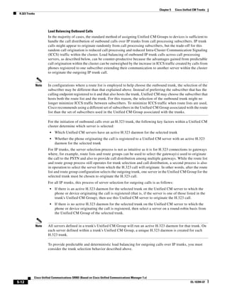 Chapter 5   Cisco Unified CM Trunks
 H.323 Trunks




                       Load Balancing Outbound Calls
                       In the majority of cases, the standard method of assigning Unified CM Groups to devices is sufficient to
                       handle the call distribution of outbound calls over IP trunks from call processing subscribers. IP trunk
                       calls might appear to originate randomly from call processing subscribers, but the trade-off for this
                       random call origination is reduced call processing and reduced Intra-Cluster Communication Signaling
                       (ICCS) traffic within the cluster. Load balancing of outbound IP trunk calls across call processing
                       servers, as described below, can be counter-productive because the advantages gained from predictable
                       call origination within the cluster can be outweighed by the increase in ICCS traffic created by calls from
                       phones registered to one subscriber extending their communication to another server within the cluster
                       to originate the outgoing IP trunk call.


                Note   In configurations where a route list is employed to help choose the outbound trunk, the selection of the
                       subscriber may be different than that explained above. Instead of preferring the subscriber that has the
                       calling endpoint registered to it and that also hosts the trunk, Unified CM may choose the subscriber that
                       hosts both the route list and the trunk. For this reason, the selection of the outbound trunk might no
                       longer minimize ICCS traffic between subscribers. To minimize ICCS traffic when route lists are used,
                       Cisco recommends using a different set of subscribers in the Unified CM Group associated with the route
                       list than the set of subscribers used in the Unified CM Group associated with the trunks.

                       For the initiation of outbound calls over an H.323 trunk, the following key factors within a Unified CM
                       cluster determine which server is selected:
                        •   Which Unified CM servers have an active H.323 daemon for the selected trunk
                        •   Whether the phone originating the call is registered to a Unified CM server with an active H.323
                            daemon for the selected trunk
                       For IP trunks, the server selection process is not as intuitive as it is for H.323 connections to gateways
                       where, for example, route lists and route groups can be used to select the gateway(s) used to originate
                       the call to the PSTN and also to provide call distribution among multiple gateways. While the route list
                       and route group process still operates for trunk selection and call distribution, a second process is also
                       in operation to select the server from which the H.323 call will originate. In other words, after the route
                       list and route group configuration selects the outgoing trunk, one server in the Unified CM Group for the
                       selected trunk must be chosen to originate the H.323 call.
                       For all IP trunks, this process of server selection for outgoing calls is as follows:
                        •   If there is an active H.323 daemon for the selected trunk on the Unified CM server to which the
                            phone or device originating the call is registered (that is, if the server is one of those listed in the
                            trunk's Unified CM Group), then use this Unified CM server to originate the H.323 call.
                        •   If there is no active H.323 daemon for the selected trunk on the Unified CM server to which the
                            phone or device originating the call is registered, then select a server on a round-robin basis from
                            the Unified CM Group of the selected trunk.


                Note   All servers defined in a trunk's Unified CM Group will run an active H.323 daemon for that trunk. On
                       each server defined within a trunk's Unified CM Group, a unique H.323 daemon is created for each
                       H.323 trunk.

                       To provide predictable and deterministic load balancing for outgoing calls over IP trunks, you must
                       consider the trunk selection behavior described above.




            Cisco Unified Communications SRND (Based on Cisco Unified Communications Manager 7.x)
5-12                                                                                                                       OL-16394-07
 