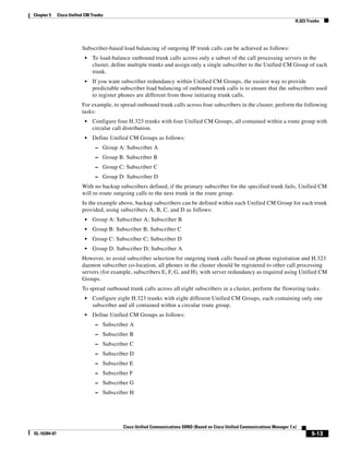 Chapter 5     Cisco Unified CM Trunks
                                                                                                                                H.323 Trunks




                          Subscriber-based load balancing of outgoing IP trunk calls can be achieved as follows:
                           •   To load-balance outbound trunk calls across only a subset of the call processing servers in the
                               cluster, define multiple trunks and assign only a single subscriber to the Unified CM Group of each
                               trunk.
                           •   If you want subscriber redundancy within Unified CM Groups, the easiest way to provide
                               predictable subscriber load balancing of outbound trunk calls is to ensure that the subscribers used
                               to register phones are different from those initiating trunk calls.
                          For example, to spread outbound trunk calls across four subscribers in the cluster, perform the following
                          tasks:
                           •   Configure four H.323 trunks with four Unified CM Groups, all contained within a route group with
                               circular call distribution.
                           •   Define Unified CM Groups as follows:
                                 – Group A: Subscriber A
                                 – Group B: Subscriber B
                                 – Group C: Subscriber C
                                 – Group D: Subscriber D
                          With no backup subscribers defined, if the primary subscriber for the specified trunk fails, Unified CM
                          will re-route outgoing calls to the next trunk in the route group.
                          In the example above, backup subscribers can be defined within each Unified CM Group for each trunk
                          provided, using subscribers A, B, C, and D as follows:
                           •   Group A: Subscriber A; Subscriber B
                           •   Group B: Subscriber B; Subscriber C
                           •   Group C: Subscriber C; Subscriber D
                           •   Group D: Subscriber D; Subscriber A
                          However, to avoid subscriber selection for outgoing trunk calls based on phone registration and H.323
                          daemon subscriber co-location, all phones in the cluster should be registered to other call processing
                          servers (for example, subscribers E, F, G, and H), with server redundancy as required using Unified CM
                          Groups.
                          To spread outbound trunk calls across all eight subscribers in a cluster, perform the flowering tasks:
                           •   Configure eight H.323 trunks with eight different Unified CM Groups, each containing only one
                               subscriber and all contained within a circular route group.
                           •   Define Unified CM Groups as follows:
                                 – Subscriber A
                                 – Subscriber B
                                 – Subscriber C
                                 – Subscriber D
                                 – Subscriber E
                                 – Subscriber F
                                 – Subscriber G
                                 – Subscriber H




                                            Cisco Unified Communications SRND (Based on Cisco Unified Communications Manager 7.x)
OL-16394-07                                                                                                                             5-13
 