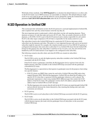 Chapter 5      Cisco Unified CM Trunks
                                                                                                                   H.323 Operation in Unified CM




                           With both of these methods, if the MTP Required box is checked, the default behavior is to allow calls
                           on the H.323 trunks even if MTP resources are unavailable or exhausted. This default behavior might
                           result in no voice path for the call, but the behavior can be changed by setting the Unified CM service
                           parameter Fail Call if MTP allocation fails under the H.323 section to True.



H.323 Operation in Unified CM
                           This section provides information on how the H.323 protocol is used and implemented in Unified CM,
                           and it explains how and why certain features work the way they do.
                           The most important point to understand is which subscribers run the call signaling daemons. These
                           daemons are pieces of code that make and receive H.323 calls. They are usually referred to as H.225
                           daemons, or H.225Ds. H.225 is part of the H.323 protocol and is mainly responsible for call control.
                           H.245 is the other major component of H.323 that is responsible for the media control of a call.
                           The subscribers listed in the Unified CM Group for a particular H.323 device determine which
                           subscribers run the daemons and when. This point is a very important because calls sent to an incorrect
                           subscriber might be rejected. For example, this situation would occur if a Cisco IOS H.323 gateway is
                           configured with dial peers that send calls to subscriber C in a Unified CM cluster but the Unified CM
                           Group for that gateway has only subscribers A and B in its list. In such a case, the call will fail or be
                           handled by an H.323 trunk daemon if one happens to be configured on the subscriber.
                           The following scenarios describe where and when H.225Ds are created on subscribers:
                            •   H.323 client
                                The H.225D is active on only the highest-priority subscriber available in the Unified CM Group
                                associated with the H.323 client.
                                If the H.323 client is gatekeeper controlled, the RasAggregator device registers from only the
                                highest-priority subscriber available in the Unified CM Group associated with the gatekeeper
                                controlled H.323 client.
                                The RasAggregator is a special device that registers in gatekeeper zones for the purpose of providing
                                two specific features:
                                  – If H.323 clients use DHCP, they cannot be used with a Unified CM using DNS unless they
                                     support Dynamic DNS. With the RasAggregator, Unified CM can obtain the IP address of a
                                     specific H.323 client that is registered with the gatekeeper whenever a call is placed. The
                                     gatekeeper registration is done using standard RAS ARQ messages that contain the E.164
                                     address of the H.323 client. The gatekeeper resolves the E.164 address and provides the IP
                                     address back to Unified CM in an ACF message.
                                  – The RasAggregator also ensures that all calls by the H.323 clients are made through Unified CM
                                     and not directly between the clients themselves, thus ensuring that dialing rules and codec
                                     restrictions are enforced.
                            •   H.323 gateway
                                The H.225D is active on all subscribers in the Unified CM Group associated with the H.323 gateway.
                            •   H.323 trunks
                                The H.225D is active on all subscribers in the Unified CM Group associated with the H.323 trunk.
                                A RAS daemon registers the trunk with the gatekeeper from all subscribers in the associated
                                Unified CM Group.




                                               Cisco Unified Communications SRND (Based on Cisco Unified Communications Manager 7.x)
 OL-16394-07                                                                                                                                5-15
 