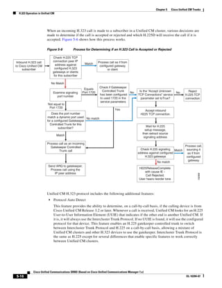 Chapter 5     Cisco Unified CM Trunks
  H.323 Operation in Unified CM




                         When an incoming H.323 call is made to a subscriber in a Unified CM cluster, various decisions are
                         made to determine if the call is accepted or rejected and which H.225D will receive the call if it is
                         accepted. Figure 5-6 shows how this process works.

                         Figure 5-6          Process for Determining if an H.323 Call is Accepted or Rejected

                              Check H.225 TCP
 Inbound H.323 call           connection peer IP                 Process call as if from
                                address against        Match
to Cisco Unified CM                                               configured gateway
     subscriber                 configured H.323                        or client
                              gateways or clients
                               for this subscriber

                              No Match
                                                                  Check if Gatekeeper
                                                      Equals
                                                     Port 1720      Controlled Trunk             Is the “Accept Unknown               Reject
                               Examine signaling                                           No                                No
                                                                  has been configured           TCP Connections” service            H.225 TCP
                                 port number
                                                                  to used 1720 in the             parameter set toTrue?             connection
                                                                  service parameters
                         Not equal to
                          Port 1720
                                                                              Yes                  Accept inbound
                             Does the port number                                                H225 TCP connection.
                          match a dynamic port used No match
                         for a configured Gatekeeper
                           Controlled Trunk for this
                                                                                                      Wait for H.225
                                  subscriber?
                                                                                                     setup message,
                                                                                                   then extract source
                                  Match
                                                                                                    signaling address

                         Process call as an incoming
                           Gatekeeper Controlled                                                                                    Process call,
                                 Trunk call                                                       Check H.225 signaling Match        sourcing it
                                                                                                address against configured            as if from
                                                                                                     H.323 gateways                  configured
                                                                                                                                      gateway
                                                                                                             No match
                          Send ARQ to gatekeeper;
                           Process call using the                                               H225ReleaseComplete
                              IP peer address                                                       with cause IE -




                                                                                                                                              132369
                                                                                                    Call Rejected;
                                                                                                User hears reorder tone



                         Unified CM H.323 protocol includes the following additional features:
                          •    Protocol Auto Detect
                               This feature provides the ability to determine, on a call-by-call basis, if the calling device is from
                               Cisco Unified CM Release 3.2 or later. Whenever a call is received, Unified CM looks for an H.225
                               User-to-User Information Element (UUIE) that indicates if the other end is another Unified CM. If
                               it is, it will always use the Intercluster Trunk Protocol. If no UUIE is found, it will use the configured
                               protocol for that device. This feature enables an H.225 gatekeeper controlled trunk to switch
                               between Intercluster Trunk Protocol and H.225 on a call-by-call basis, allowing a mixture of
                               Unified CM clusters and other H.323 devices to use the gatekeeper. Intercluster Trunk Protocol is
                               the same as H.225 except for several differences that enable specific features to work correctly
                               between Unified CM clusters.




             Cisco Unified Communications SRND (Based on Cisco Unified Communications Manager 7.x)
5-16                                                                                                                                 OL-16394-07
 