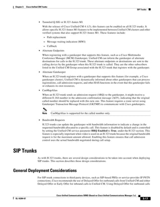 Chapter 5     Cisco Unified CM Trunks
                                                                                                                                     SIP Trunks




                            •   Tunneled Q.SIG or H.323 Annex M1
                                With the release of Cisco Unified CM 4.1(3), this feature can be enabled on all H.323 trunks. It
                                allows specific H.323 Annex M1 features to be implemented between Unified CM clusters and other
                                verified systems that also support H.323 Annex M1. These features include:
                                  – Path replacement
                                  – Message waiting indication (MWI)
                                  – Callback
                            •   Alternate Endpoints
                                When registering with a gatekeeper that supports this feature, such as a Cisco Multimedia
                                Conference Manager (MCM) Gatekeeper, Unified CM can inform the gatekeeper of alternate
                                destinations for calls to the H.323 trunk. These alternate endpoints or destinations are sent to the
                                calling device by the gatekeeper when this H.323 trunk is called. They are the other subscribers
                                listed in the Unified CM Group associated with the H.323 trunk that registers with the gatekeeper.
                            •   Alternate Gatekeeper
                                When an H.323 trunk registers with a gatekeeper that supports this feature (for example, a Cisco
                                gatekeeper cluster), Unified CM is dynamically informed about other gatekeepers that can process
                                registrations, call admission requests, and other RAS functions in the event that this gatekeeper fails
                                or exhausts its own resources.
                            •   CanMapAlias
                                When an H.323 trunk sends an admission request (ARQ) to the gatekeeper, it might receive a
                                different E.164 number in the admission confirmation message (ACF), indicating that the original
                                called number should be replaced with this new one. This feature requires a route server using
                                Gatekeeper Transaction Message Protocol (GKTMP) to communicate with Cisco gatekeepers.


                                Note     CanMapAlias is supported for the called number only.

                            •   Bandwidth Requests
                                H.323 trunks can update the gatekeeper with bandwidth information to indicate a change in the
                                requested bandwidth allocated to a specific call. This feature is disabled by default and is controlled
                                by setting the Unified CM service parameter BRQ Enabled to True, under the H.323 section. This
                                feature is especially important when video is used on an H.323 trunk because the original bandwidth
                                request is for the maximum amount allowed. Enabling this feature ensures that call admission
                                control uses the actual bandwidth negotiated during call setup.



SIP Trunks
                           As with H.323 trunks, there are several design considerations to be taken into account when deploying
                           SIP trunks. This section describes those design considerations.


General Deployment Considerations
                           For SIP trunk connections to third-party devices, such as SIP-based PBXs or service-provider IP PSTN
                           connections, Cisco recommends the use of Delayed Offer for outbound calls from Unified CM and either
                           Delayed Offer or Early Offer for inbound calls to Unified CM. Using Delayed Offer for outbound calls



                                             Cisco Unified Communications SRND (Based on Cisco Unified Communications Manager 7.x)
 OL-16394-07                                                                                                                               5-17
 
