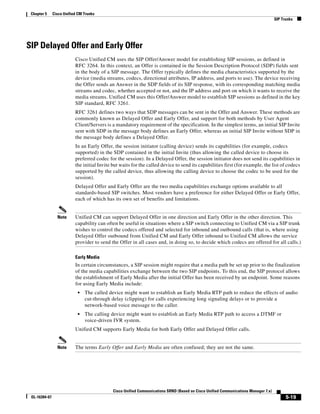Chapter 5     Cisco Unified CM Trunks
                                                                                                                                      SIP Trunks




SIP Delayed Offer and Early Offer
                           Cisco Unified CM uses the SIP Offer/Answer model for establishing SIP sessions, as defined in
                           RFC 3264. In this context, an Offer is contained in the Session Description Protocol (SDP) fields sent
                           in the body of a SIP message. The Offer typically defines the media characteristics supported by the
                           device (media streams, codecs, directional attributes, IP address, and ports to use). The device receiving
                           the Offer sends an Answer in the SDP fields of its SIP response, with its corresponding matching media
                           streams and codec, whether accepted or not, and the IP address and port on which it wants to receive the
                           media streams. Unified CM uses this Offer/Answer model to establish SIP sessions as defined in the key
                           SIP standard, RFC 3261.
                           RFC 3261 defines two ways that SDP messages can be sent in the Offer and Answer. These methods are
                           commonly known as Delayed Offer and Early Offer, and support for both methods by User Agent
                           Client/Servers is a mandatory requirement of the specification. In the simplest terms, an initial SIP Invite
                           sent with SDP in the message body defines an Early Offer, whereas an initial SIP Invite without SDP in
                           the message body defines a Delayed Offer.
                           In an Early Offer, the session initiator (calling device) sends its capabilities (for example, codecs
                           supported) in the SDP contained in the initial Invite (thus allowing the called device to choose its
                           preferred codec for the session). In a Delayed Offer, the session initiator does not send its capabilities in
                           the initial Invite but waits for the called device to send its capabilities first (for example, the list of codecs
                           supported by the called device, thus allowing the calling device to choose the codec to be used for the
                           session).
                           Delayed Offer and Early Offer are the two media capabilities exchange options available to all
                           standards-based SIP switches. Most vendors have a preference for either Delayed Offer or Early Offer,
                           each of which has its own set of benefits and limitations.


                 Note      Unified CM can support Delayed Offer in one direction and Early Offer in the other direction. This
                           capability can often be useful in situations where a SIP switch connecting to Unified CM via a SIP trunk
                           wishes to control the codecs offered and selected for inbound and outbound calls (that is, where using
                           Delayed Offer outbound from Unified CM and Early Offer inbound to Unified CM allows the service
                           provider to send the Offer in all cases and, in doing so, to decide which codecs are offered for all calls.)

                           Early Media
                           In certain circumstances, a SIP session might require that a media path be set up prior to the finalization
                           of the media capabilities exchange between the two SIP endpoints. To this end, the SIP protocol allows
                           the establishment of Early Media after the initial Offer has been received by an endpoint. Some reasons
                           for using Early Media include:
                            •   The called device might want to establish an Early Media RTP path to reduce the effects of audio
                                cut-through delay (clipping) for calls experiencing long signaling delays or to provide a
                                network-based voice message to the caller.
                            •   The calling device might want to establish an Early Media RTP path to access a DTMF or
                                voice-driven IVR system.
                           Unified CM supports Early Media for both Early Offer and Delayed Offer calls.


                 Note      The terms Early Offer and Early Media are often confused; they are not the same.




                                              Cisco Unified Communications SRND (Based on Cisco Unified Communications Manager 7.x)
 OL-16394-07                                                                                                                                5-19
 