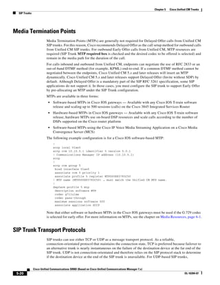 Chapter 5   Cisco Unified CM Trunks
  SIP Trunks




Media Termination Points
                         Media Termination Points (MTPs) are generally not required for Delayed Offer calls from Unified CM
                         SIP trunks. For this reason, Cisco recommends Delayed Offer as the call setup method for outbound calls
                         from Unified CM SIP trunks. For outbound Early Offer calls from Unified CM, MTP resources are
                         required (SIP Trunk MTP required box is checked and the desired codec to be offered is selected) and
                         remain in the media path for the duration of the call.
                         For calls inbound and outbound from Unified CM, endpoints can negotiate the use of RFC 2833 or an
                         out-of-band DTMF method (for example, KPML) end-to-end. If a common DTMF method cannot be
                         negotiated between the endpoints, Cisco Unified CM 5.x and later releases will insert an MTP
                         dynamically. Cisco Unified CM 5.x and later releases support Delayed Offer (Invite without SDP) by
                         default. Although Delayed Offer is a mandatory part of the SIP RFC 3261 specification, some SIP
                         applications do not support it. In those cases, you must configure the SIP trunk to support Early Offer
                         by pre-allocating an MTP under the SIP Trunk configuration.
                         MTPs are available in three forms:
                          •   Software-based MTPs in Cisco IOS gateways — Available with any Cisco IOS T-train software
                              release and scaling up to 500 sessions (calls) on the Cisco 3845 Integrated Services Router
                          •   Hardware-based MTPs in Cisco IOS gateways — Available with any Cisco IOS T-train software
                              release, hardware MTPs use on-board DSP resources and scale calls according to the number of
                              DSPs supported on the Cisco router platform
                          •   Software-based MTPs using the Cisco IP Voice Media Streaming Application on a Cisco Media
                              Convergence Server (MCS)
                         The following example configuration is for a Cisco IOS software-based MTP:
                              !
                              sccp local Vlan5
                              sccp ccm 10.10.5.1 identifier 5 version 5.0.1
                              ! Communications Manager IP address (10.10.5.1)
                              sccp
                              !
                              sccp ccm group 5
                                bind interface Vlan5
                                associate ccm 5 priority 1
                                associate profile 5 register MTP000E83783C50
                              ! MTP name (MTP000E83783C50) … must match the Unified CM MTP name.
                              !
                              dspfarm profile 5 mtp
                                description software MTP
                                codec g711ulaw
                                codec pass-through
                                maximum sessions software 500
                                associate application SCCP

                         Note that either software or hardware MTPs in the Cisco IOS gateways must be used if the G.729 codec
                         is selected for early offer. For more information on MTPs, see the chapter on Media Resources, page 6-1.


SIP Trunk Transport Protocols
                         SIP trunks can use either TCP or UDP as a message transport protocol. As a reliable,
                         connection-orientated protocol that maintains the connection state, TCP is preferred because failover to
                         an alternative trunk is nearly instantaneous on the failure of the destination device at the far end of the
                         SIP trunk. UDP is not connection-orientated and therefore relies on the SIP protocol stack to determine
                         if the destination device at the end of the SIP trunk is unavailable. For UDP-based SIP trunks,


               Cisco Unified Communications SRND (Based on Cisco Unified Communications Manager 7.x)
 5-20                                                                                                                         OL-16394-07
 