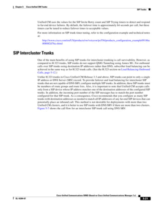 Chapter 5     Cisco Unified CM Trunks
                                                                                                                                    SIP Trunks




                           Unified CM uses the values for the SIP Invite Retry count and SIP Trying timers to detect and respond
                           to far-end device failures. By default, the failover time is approximately 64 seconds per call, but these
                           timers can be tuned to reduce failover times to acceptable values.
                           For more information on SIP trunk timer tuning, refer to the configuration example and technical notes
                           at:
                                http://www.cisco.com/en/US/products/sw/voicesw/ps556/products_configuration_example09186a
                                008082d76a.shtml


SIP Intercluster Trunks
                           One of the main benefits of using SIP trunks for intercluster trunking is call survivability. However, as
                           compared to H.323 trunks, SIP trunks do not support QSIG Tunneling using Annex M1. For outbound
                           calls over SIP trunks using destination IP addresses rather than DNS, subscriber load balancing can be
                           achieved in the same way as for H.323 trunk calls. (See the H.323 section on Load Balancing Outbound
                           Calls, page 5-12.)
                           Unlike H.323 trunks in Cisco Unified CM Release 3.3 and above, SIP trunks can point to only a single
                           IP address or DNS Server (SRV) record. To provide failover and load balancing for intercluster SIP
                           trunks that are not capable of DNS SRV, configure multiple SIP trunks. In addition, these SIP trunks must
                           be members of route groups and route lists. Also, it is important to note that Unified CM accepts calls
                           only from a SIP device whose IP address matches one of the destination addresses of the configured SIP
                           trunks. In addition, the incoming port number of the SIP messages has to match the port number
                           configured for that SIP trunk. As a consequence, Cisco recommends that you configure as many SIP
                           trunks with destination addresses as needed to match all IP addresses of any far-end SIP devices that can
                           potentially place an inbound call. This method is not desirable for deployments with more than two
                           Unified CM clusters, and it is better to use SIP trunks with DNS SRV if there are more than two clusters.
                           Figure 5-7 shows the call flow for an intercluster SIP trunk call using DNS SRV.




                                            Cisco Unified Communications SRND (Based on Cisco Unified Communications Manager 7.x)
 OL-16394-07                                                                                                                              5-21
 