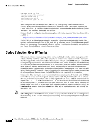 Chapter 5   Cisco Unified CM Trunks
  Codec Selection Over IP Trunks




                        dial-peer voice 300 voip
                         translation-profile outgoing 1
                         destination-pattern .T
                         session protocol sipv2
                         session target ipv4:9.6.3.12
                        ...

                        When configured as in the example above, a Cisco IOS gateway using SIP to communicate with
                        Unified CM will send calling party information digits normalized to the E.164 format, including the
                        + sign. The Unified CM configuration will receive all calls from this gateway with a numbering type of
                        "unknown," and would not need to add any prefixes.
                        For more details on configuring translation rules, please refer to the document Voice Translation Rules,
                        available at
                             http://www.cisco.com/en/US/tech/tk652/tk90/technologies_tech_note09186a0080325e8e.shtml
                        Unified CM can set the calling party number of outgoing calls to the normalized global format. The
                        number-type in outgoing calls from the SIP trunk will be unknown, and the Cisco IOS gateway should
                        change it to International if no stripping is done, or perform a combination of stripping and numbering
                        type change if required by the connected service provider.



Codec Selection Over IP Trunks
                        Before media between communicating entities can be established, both the entities must agree on the
                        codec(s) that they want to use. This codec (or codecs in case of video) is derived from the intersection
                        of codecs supported by entities involved and the configured policy in Unified CM. Policy in Unified CM
                        is configured by region settings. The inter-region codec for audio and the inter-region bandwidth setting
                        for video (that includes audio) determine the set of codecs that will be used between devices contained
                        in the respective regions. Note that the codec setting indicates only the maximum bandwidth that is
                        allowed for devices communicating across those regions and does not specify the exact codec that will
                        be used for every call. If the entities share several codecs in common and the inter-region setting allows
                        the selection of more than one codec, Unified CM will select the codec with the best quality.
                        For example, if the inter-region audio codec setting between a trunk and an IP phone is set to G.729 (a
                        low-bandwidth codec) and both endpoints indicate support for G.729, then that codec will be selected.
                        However, if the inter-region codec is set to G.711 (a high-bandwidth codec) and both endpoints indicate
                        support for G.711, G.722, and G.729, then Unified CM will choose G.722 because this codec will deliver
                        the best audio quality. An exception to this rule is the selection of the iLBC codec. If both sides indicate
                        support for the iLBC codec, if the use of the codec is enabled, and if the inter-region settings specify the
                        Link Loss Type between the regions as lossy, then iLBC will be used and its choice will override the
                        best-quality rule.


              Note      If MTP Required is checked for the trunk, then the codec specified for the MTP will be used regardless
                        of other settings. In this case, the inter-region codec settings must be configured appropriately to allow
                        this codec.




             Cisco Unified Communications SRND (Based on Cisco Unified Communications Manager 7.x)
 5-24                                                                                                                       OL-16394-07
 