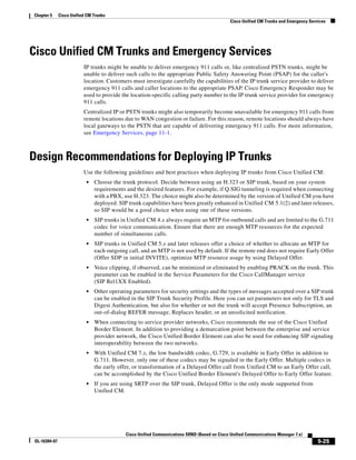 Chapter 5      Cisco Unified CM Trunks
                                                                                               Cisco Unified CM Trunks and Emergency Services




Cisco Unified CM Trunks and Emergency Services
                           IP trunks might be unable to deliver emergency 911 calls or, like centralized PSTN trunks, might be
                           unable to deliver such calls to the appropriate Public Safety Answering Point (PSAP) for the caller's
                           location. Customers must investigate carefully the capabilities of the IP trunk service provider to deliver
                           emergency 911 calls and caller locations to the appropriate PSAP. Cisco Emergency Responder may be
                           used to provide the location-specific calling party number to the IP trunk service provider for emergency
                           911 calls.
                           Centralized IP or PSTN trunks might also temporarily become unavailable for emergency 911 calls from
                           remote locations due to WAN congestion or failure. For this reason, remote locations should always have
                           local gateways to the PSTN that are capable of delivering emergency 911 calls. For more information,
                           see Emergency Services, page 11-1.



Design Recommendations for Deploying IP Trunks
                           Use the following guidelines and best practices when deploying IP trunks from Cisco Unified CM:
                            •   Choose the trunk protocol. Decide between using an H.323 or SIP trunk, based on your system
                                requirements and the desired features. For example, if Q.SIG tunneling is required when connecting
                                with a PBX, use H.323. The choice might also be determined by the version of Unified CM you have
                                deployed. SIP trunk capabilities have been greatly enhanced in Unified CM 5.1(2) and later releases,
                                so SIP would be a good choice when using one of these versions.
                            •   SIP trunks in Unified CM 4.x always require an MTP for outbound calls and are limited to the G.711
                                codec for voice communication. Ensure that there are enough MTP resources for the expected
                                number of simultaneous calls.
                            •   SIP trunks in Unified CM 5.x and later releases offer a choice of whether to allocate an MTP for
                                each outgoing call, and an MTP is not used by default. If the remote end does not require Early Offer
                                (Offer SDP in initial INVITE), optimize MTP resource usage by using Delayed Offer.
                            •   Voice clipping, if observed, can be minimized or eliminated by enabling PRACK on the trunk. This
                                parameter can be enabled in the Service Parameters for the Cisco CallManager service
                                (SIP Rel1XX Enabled).
                            •   Other operating parameters for security settings and the types of messages accepted over a SIP trunk
                                can be enabled in the SIP Trunk Security Profile. Here you can set parameters not only for TLS and
                                Digest Authentication, but also for whether or not the trunk will accept Presence Subscription, an
                                out-of-dialog REFER message, Replaces header, or an unsolicited notification.
                            •   When connecting to service provider networks, Cisco recommends the use of the Cisco Unified
                                Border Element. In addition to providing a demarcation point between the enterprise and service
                                provider network, the Cisco Unified Border Element can also be used for enhancing SIP signaling
                                interoperability between the two networks.
                            •   With Unified CM 7.x, the low bandwidth codec, G.729, is available in Early Offer in addition to
                                G.711. However, only one of these codecs may be signaled in the Early Offer. Multiple codecs in
                                the early offer, or transformation of a Delayed Offer call from Unified CM to an Early Offer call,
                                can be accomplished by the Cisco Unified Border Element's Delayed Offer to Early Offer feature.
                            •   If you are using SRTP over the SIP trunk, Delayed Offer is the only mode supported from
                                Unified CM.




                                             Cisco Unified Communications SRND (Based on Cisco Unified Communications Manager 7.x)
 OL-16394-07                                                                                                                             5-25
 
