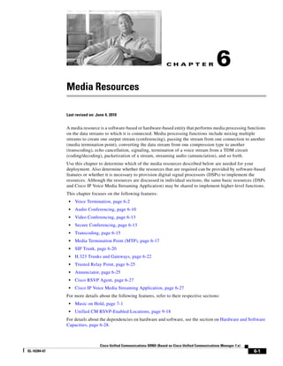 CH A P T E R                  6
              Media Resources

              Last revised on: June 4, 2010


              A media resource is a software-based or hardware-based entity that performs media processing functions
              on the data streams to which it is connected. Media processing functions include mixing multiple
              streams to create one output stream (conferencing), passing the stream from one connection to another
              (media termination point), converting the data stream from one compression type to another
              (transcoding), echo cancellation, signaling, termination of a voice stream from a TDM circuit
              (coding/decoding), packetization of a stream, streaming audio (annunciation), and so forth.
              Use this chapter to determine which of the media resources described below are needed for your
              deployment. Also determine whether the resources that are required can be provided by software-based
              features or whether it is necessary to provision digital signal processors (DSPs) to implement the
              resources. Although the resources are discussed in individual sections, the same basic resources (DSPs
              and Cisco IP Voice Media Streaming Application) may be shared to implement higher-level functions.
              This chapter focuses on the following features:
               •   Voice Termination, page 6-2
               •   Audio Conferencing, page 6-10
               •   Video Conferencing, page 6-13
               •   Secure Conferencing, page 6-13
               •   Transcoding, page 6-15
               •   Media Termination Point (MTP), page 6-17
               •   SIP Trunk, page 6-20
               •   H.323 Trunks and Gateways, page 6-22
               •   Trusted Relay Point, page 6-25
               •   Annunciator, page 6-25
               •   Cisco RSVP Agent, page 6-27
               •   Cisco IP Voice Media Streaming Application, page 6-27
              For more details about the following features, refer to their respective sections:
               •   Music on Hold, page 7-1
               •   Unified CM RSVP-Enabled Locations, page 9-18
              For details about the dependencies on hardware and software, see the section on Hardware and Software
              Capacities, page 6-28.



                                 Cisco Unified Communications SRND (Based on Cisco Unified Communications Manager 7.x)
OL-16394-07                                                                                                              6-1
 