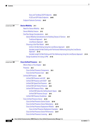 Contents




                                      Sony and Tandberg SCCP Endpoints 20-43
                                      H.323 and SIP Video Endpoints 20-45
                            Endpoint Features Summary            20-47


CHAPTER   21           Device Mobility        21-1

                            Need for Device Mobility       21-2

                            Device Mobility Feature       21-3

                            Dial Plan Design Considerations 21-7
                                 Device Mobility Considerations for Building Classes of Service 21-7
                                     Traditional Approach 21-7
                                     Line/Device Approach 21-9
                                 Choosing a Dial Plan Model 21-11
                                     Uniform On-Net Dialing Using the Line/Device Approach 21-11
                                     Variable Length On-Net Dialing with Partitioned Addressing Using the Line/Device
                                     Approach 21-13
                                     Variable Length On-Net Dialing with Flat Addressing Using the Line/Device Approach   21-15
                                 Design Guidelines for Using a VPN 21-16


CHAPTER   22           Cisco Unified Presence           22-1

                            What's New in This Chapter           22-2

                            Presence 22-3
                                Cisco Unified Presence Components           22-3
                                Cisco Unified Presence User 22-4
                            Unified CM Presence 22-5
                                 Unified CM Presence with SIP 22-5
                                 Unified CM Presence with SCCP 22-7
                                 Unified CM Speed Dial Presence 22-7
                                 Unified CM Call History Presence 22-8
                                 Unified CM Presence Policy 22-8
                                      Unified CM Subscribe Calling Search Space           22-8
                                      Unified CM Presence Groups 22-9
                                 Unified CM Presence Guidelines 22-9
                            Cisco Unified Presence Server 22-10
                                Cisco Unified Presence Server Cluster 22-10
                                Cisco Unified Presence Server Redundancy 22-13
                                Cisco Unified Presence Deployment Models 22-14
                                     Cisco Unified Presence Deployment Examples 22-15
                                Cisco Unified Presence Server Performance 22-17
                                Cisco Unified Presence Licensing 22-17

             Cisco Unified Communications SRND (Based on Cisco Unified Communications Manager 7.x)
 xxiv                                                                                                                OL-16394-07
 