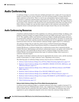 Chapter 6   Media Resources
  Audio Conferencing




Audio Conferencing
                       A conference bridge is a resource that joins multiple participants into a single call. It can accept any
                       number of connections for a given conference, up to the maximum number of streams allowed for a
                       single conference on that device. There is a one-to-one correspondence between media streams
                       connected to a conference and participants connected to the conference. The conference bridge mixes
                       the streams together and creates a unique output stream for each connected party. The output stream for
                       a given party is the composite of the streams from all connected parties minus their own input stream.
                       Some conference bridges mix only the three loudest talkers on the conference and distribute that
                       composite stream to each participant (minus their own input stream if they are one of the talkers).


Audio Conferencing Resources
                       A hardware conference bridge has all the capabilities of a software conference bridge. In addition, some
                       hardware conference bridges can support multiple low bit-rate (LBR) stream types such as G.729 or
                       G.723. This capability enables some hardware conference bridges to handle mixed-mode conferences.
                       In a mixed-mode conference, the hardware conference bridge transcodes G.729 and G.723 streams into
                       G.711 streams, mixes them, and then encodes the resulting stream into the appropriate stream type for
                       transmission back to the user. Some hardware conference bridges support only G.711 conferences.
                       All conference bridges that are under the control of Cisco Unified Communications Manager
                       (Unified CM) use Skinny Client Control Protocol (SCCP) to communicate with Unified CM.
                       Unified CM allocates a conference bridge from a conferencing resource that is registered with the
                       Unified CM cluster. Both hardware and software conferencing resources can register with Unified CM
                       at the same time, and Unified CM can allocate and use conference bridges from either resource.
                       Unified CM does not distinguish between these types of conference bridges when it processes a
                       conference allocation request.
                       The number of individual conferences that may be supported by the resource varies, and the maximum
                       number of participants in a single conference varies, depending on the resource.
                       The following types of conference bridge resources may be used on a Unified CM system:
                        •   Software Audio Conference Bridge (Cisco IP Voice Media Streaming Application), page 6-10
                        •   Hardware Audio Conference Bridge (Cisco NM-HDV2, NM-HD-1V/2V/2VE, 2800 Series, and
                            3800 Series Routers), page 6-11
                        •   Hardware Audio Conference Bridge (Cisco 2900 Series and 3900 Series Routers with PVDM3
                            DSPs), page 6-11
                        •   Hardware Audio Conference Bridge (Cisco WS-SVC-CMM-ACT), page 6-12
                        •   Hardware Audio Conference Bridge (Cisco NM-HDV and 1700 Series Routers), page 6-12
                        •   Hardware Audio Conference Bridge (Cisco Catalyst WS-X6608-T1 and WS-X6608-E1), page 6-12
                        •   Built-in Conference, page 6-12
                        •   Video Conferencing, page 6-13

                       Software Audio Conference Bridge (Cisco IP Voice Media Streaming Application)
                       A software unicast conference bridge is a standard conference mixer that is capable of mixing G.711
                       audio streams and Cisco Wideband audio streams. Any combination of Wideband or G.711 a-law and
                       mu-law streams may be connected to the same conference. The number of conferences that can be
                       supported on a given configuration depends on the server where the conference bridge software is



             Cisco Unified Communications SRND (Based on Cisco Unified Communications Manager 7.x)
 6-10                                                                                                                  OL-16394-07
 
