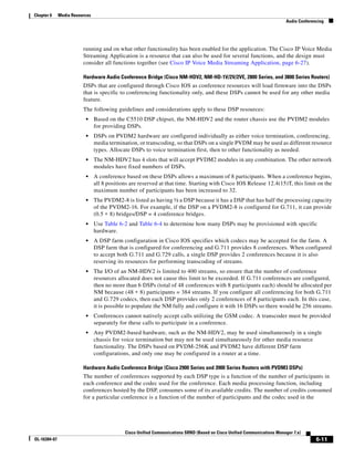 Chapter 6     Media Resources
                                                                                                                          Audio Conferencing




                         running and on what other functionality has been enabled for the application. The Cisco IP Voice Media
                         Streaming Application is a resource that can also be used for several functions, and the design must
                         consider all functions together (see Cisco IP Voice Media Streaming Application, page 6-27).

                         Hardware Audio Conference Bridge (Cisco NM-HDV2, NM-HD-1V/2V/2VE, 2800 Series, and 3800 Series Routers)
                         DSPs that are configured through Cisco IOS as conference resources will load firmware into the DSPs
                         that is specific to conferencing functionality only, and these DSPs cannot be used for any other media
                         feature.
                         The following guidelines and considerations apply to these DSP resources:
                          •     Based on the C5510 DSP chipset, the NM-HDV2 and the router chassis use the PVDM2 modules
                                for providing DSPs.
                          •     DSPs on PVDM2 hardware are configured individually as either voice termination, conferencing,
                                media termination, or transcoding, so that DSPs on a single PVDM may be used as different resource
                                types. Allocate DSPs to voice termination first, then to other functionality as needed.
                          •     The NM-HDV2 has 4 slots that will accept PVDM2 modules in any combination. The other network
                                modules have fixed numbers of DSPs.
                          •     A conference based on these DSPs allows a maximum of 8 participants. When a conference begins,
                                all 8 positions are reserved at that time. Starting with Cisco IOS Release 12.4(15)T, this limit on the
                                maximum number of participants has been increased to 32.
                          •     The PVDM2-8 is listed as having ½ a DSP because it has a DSP that has half the processing capacity
                                of the PVDM2-16. For example, if the DSP on a PVDM2-8 is configured for G.711, it can provide
                                (0.5 ∗ 8) bridges/DSP = 4 conference bridges.
                          •     Use Table 6-2 and Table 6-4 to determine how many DSPs may be provisioned with specific
                                hardware.
                          •     A DSP farm configuration in Cisco IOS specifies which codecs may be accepted for the farm. A
                                DSP farm that is configured for conferencing and G.711 provides 8 conferences. When configured
                                to accept both G.711 and G.729 calls, a single DSP provides 2 conferences because it is also
                                reserving its resources for performing transcoding of streams.
                          •     The I/O of an NM-HDV2 is limited to 400 streams, so ensure that the number of conference
                                resources allocated does not cause this limit to be exceeded. If G.711 conferences are configured,
                                then no more than 6 DSPs (total of 48 conferences with 8 participants each) should be allocated per
                                NM because (48 ∗ 8) participants = 384 streams. If you configure all conferencing for both G.711
                                and G.729 codecs, then each DSP provides only 2 conferences of 8 participants each. In this case,
                                it is possible to populate the NM fully and configure it with 16 DSPs so there would be 256 streams.
                          •     Conferences cannot natively accept calls utilizing the GSM codec. A transcoder must be provided
                                separately for these calls to participate in a conference.
                          •     Any PVDM2-based hardware, such as the NM-HDV2, may be used simultaneously in a single
                                chassis for voice termination but may not be used simultaneously for other media resource
                                functionality. The DSPs based on PVDM-256K and PVDM2 have different DSP farm
                                configurations, and only one may be configured in a router at a time.

                         Hardware Audio Conference Bridge (Cisco 2900 Series and 3900 Series Routers with PVDM3 DSPs)
                         The number of conferences supported by each DSP type is a function of the number of participants in
                         each conference and the codec used for the conference. Each media processing function, including
                         conferences hosted by the DSP, consumes some of its available credits. The number of credits consumed
                         for a particular conference is a function of the number of participants and the codec used in the




                                             Cisco Unified Communications SRND (Based on Cisco Unified Communications Manager 7.x)
OL-16394-07                                                                                                                             6-11
 