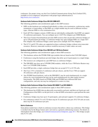 Chapter 6   Media Resources
 Audio Conferencing




                      conference. For proper sizing, use the Cisco Unified Communications Sizing Tool (Unified CST),
                      available to Cisco employees and partners with proper login authentication at
                      http://tools.cisco.com/cucst.

                      Hardware Audio Conference Bridge (Cisco WS-SVC-CMM-ACT)
                      The following guidelines and considerations apply to this DSP resource:
                       •   DSPs on this hardware are configured individually as either voice termination, conferencing, media
                           termination, or transcoding, so that DSPs on a single module may be used as different resource
                           types. Allocate DSPs to voice termination first.
                       •   Each ACT Port Adaptor contains 4 DSPs that are individually configurable. Each DSP can support
                           32 conference participants. You can configure up to 4 ACT Port Adaptors per CMM Module.
                       •   This Cisco Catalyst-based hardware provides DSP resources that can provide conference bridges of
                           up to 128 participants per bridge. A conference bridge may span multiple DSPs on a single ACT
                           Port Adaptor; but conference bridges cannot span across multiple ACT Port Adaptors.
                       •   The G.711 and G.729 codecs are supported on these conference bridges without extra transcoder
                           resources. However, transcoder resources would be necessary if other codecs are used.

                      Hardware Audio Conference Bridge (Cisco NM-HDV and 1700 Series Routers)
                      The following guidelines and considerations apply to these DSP resources:
                       •   This hardware utilizes the PVDM-256K type modules that are based on the C549 DSP chipset.
                       •   Conferences using this hardware provide bridges that allow up to 6 participants in a single bridge.
                       •   The resources are configured on a per-DSP basis as conference bridges.
                       •   The NM-HDV may have up to 5 PVDM-256K modules, while the Cisco 1700 Series Routers may
                           have 1 or 2 PVDM-256K modules.
                       •   Each DSP provides a single conference bridge that can accept G.711 or G.729 calls.
                       •   The Cisco 1751 is limited to 5 conference calls per chassis, and the Cisco 1760 can support
                           20 conference calls per chassis.
                       •   Any PVDM2-based hardware, such as the NM-HDV2, may be used simultaneously in a single
                           chassis for voice termination but may not be used simultaneously for other media resource
                           functionality. The DSPs based on PVDM-256K and PVDM2 have different DSP farm
                           configurations, and only one may be configured in a router at a time.

                      Hardware Audio Conference Bridge (Cisco Catalyst WS-X6608-T1 and WS-X6608-E1)
                      The following guidelines and considerations apply to these DSP resources:
                       •   This hardware has 8 DSPs that are physically associated to each port, and there are 8 ports per card.
                           Configuration of the DSPs is at the port level, so that all DSPs associated to a port perform the same
                           function.
                       •   Conference bridges may have up to 32 participants, and each port supports 32 conference bridges.
                       •   For conferences with G.711 or G.723 there may be 32 conferences per port. If G.729 calls are used,
                           there may be 24 conferences per port.

                      Built-in Conference
                      Some phone models have a built-in conference resource that allows a three-way conference. This bridge
                      is invoked only by the Barge feature and is not used as a general conferencing resource. For details on
                      which phones have this bridge, see Unified Communications Endpoints, page 20-1. This bridge accepts
                      only G.711 calls.


            Cisco Unified Communications SRND (Based on Cisco Unified Communications Manager 7.x)
6-12                                                                                                                  OL-16394-07
 