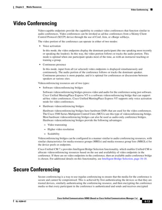 Chapter 6     Media Resources
                                                                                                                          Video Conferencing




Video Conferencing
                         Video-capable endpoints provide the capability to conduct video conferences that function similar to
                         audio conferences. Video conferences can be invoked as ad-hoc conferences from a Skinny Client
                         Control Protocol (SCCP) device through the use of Conf, Join, or cBarge softkeys.
                         The video portion of the conference can operate in either of two modes:
                          •     Voice activation
                                In this mode, the video endpoints display the dominant participant (the one speaking most recently
                                or speaking the loudest). In this way, the video portion follows or tracks the audio portion. This
                                mode is optimal when one participant speaks most of the time, as with an instructor teaching or
                                training a group.
                          •     Continuous presence
                                In this mode, input from all (or selected) video endpoints is displayed simultaneously and
                                continuously. The audio portion of the conference follows or tracks the dominant speaker.
                                Continuous presence is more popular, and it is optimal for conferences or discussions between
                                speakers at various sites.
                         Videoconferencing resources are of two types:
                          •     Software videoconferencing bridges
                                Software videoconferencing bridges process video and audio for the conference using just software.
                                Cisco Unified MeetingPlace Express VT is a software videoconferencing bridge that can support
                                ad-hoc video conferences. Cisco Unified MeetingPlace Express VT supports only voice activation
                                mode for video conferences.
                          •     Hardware videoconferencing bridges
                                Hardware videoconferencing bridges have hardware DSPs that are used for the video conferences.
                                The Cisco 3500 Series Multipoint Control Units (MCUs) are this type of videoconferencing bridge.
                                Most hardware videoconferencing bridges can also be used as audio-only conference bridges.
                                Hardware videoconferencing bridges provide the following advantages:
                                 – Video transrating
                                 – Higher video resolution
                                 – Scalability
                         Videoconferencing bridges can be configured in a manner similar to audio conferencing resources, with
                         similar characteristics for media resource groups (MRGs) and media resource group lists (MRGLs) for
                         the device pools or endpoints.
                         Cisco Unified CM 7.x provides Intelligent Bridge Selection functionality, which enables Unified CM to
                         allocate videoconferencing resources based on the use and availability of video endpoints in the
                         conference. If there are no video endpoints in the conference, then an available audio conference bridge
                         is chosen. For additional details on this functionality, see Intelligent Bridge Selection, page 16-18.



Secure Conferencing
                         Secure conferencing is a way to use regular conferencing to ensure that the media for the conference is
                         secure and cannot be compromised. This is achieved by first authenticating the devices so that they are
                         trusted devices, similarly authenticating the conferencing resource, and then encrypting the conference
                         media so that every participant in the conference is authenticated and sends and receives encrypted



                                            Cisco Unified Communications SRND (Based on Cisco Unified Communications Manager 7.x)
OL-16394-07                                                                                                                             6-13
 