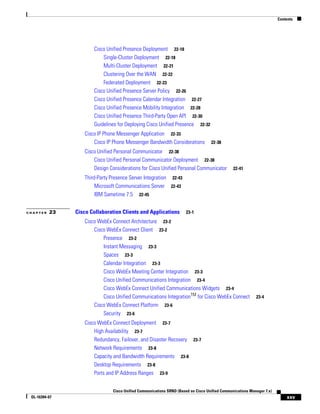 Contents




                      Cisco Unified Presence Deployment 22-18
                          Single-Cluster Deployment 22-18
                          Multi-Cluster Deployment 22-21
                          Clustering Over the WAN 22-22
                          Federated Deployment 22-23
                      Cisco Unified Presence Server Policy 22-26
                      Cisco Unified Presence Calendar Integration 22-27
                      Cisco Unified Presence Mobility Integration 22-28
                      Cisco Unified Presence Third-Party Open API 22-30
                      Guidelines for Deploying Cisco Unified Presence 22-32
                  Cisco IP Phone Messenger Application 22-33
                      Cisco IP Phone Messenger Bandwidth Considerations            22-38
                  Cisco Unified Personal Communicator 22-38
                      Cisco Unified Personal Communicator Deployment 22-38
                      Design Considerations for Cisco Unified Personal Communicator            22-41

                  Third-Party Presence Server Integration 22-43
                       Microsoft Communications Server 22-43
                       IBM Sametime 7.5 22-45


CHAPTER   23   Cisco Collaboration Clients and Applications           23-1

                  Cisco WebEx Connect Architecture 23-2
                      Cisco WebEx Connect Client 23-2
                          Presence 23-2
                          Instant Messaging 23-3
                          Spaces 23-3
                          Calendar Integration 23-3
                          Cisco WebEx Meeting Center Integration 23-3
                          Cisco Unified Communications Integration 23-4
                          Cisco WebEx Connect Unified Communications Widgets 23-4
                          Cisco Unified Communications IntegrationTM for Cisco WebEx Connect               23-4
                      Cisco WebEx Connect Platform 23-6
                          Security 23-6
                  Cisco WebEx Connect Deployment 23-7
                      High Availability 23-7
                      Redundancy, Failover, and Disaster Recovery 23-7
                      Network Requirements 23-8
                      Capacity and Bandwidth Requirements 23-8
                      Desktop Requirements 23-8
                      Ports and IP Address Ranges 23-9


                               Cisco Unified Communications SRND (Based on Cisco Unified Communications Manager 7.x)
 OL-16394-07                                                                                                               xxv
 