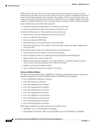 Chapter 6   Media Resources
 Secure Conferencing




                       media for that conference. There are various security levels that this conference can have, such as
                       authenticated or encrypted. In most cases the security level of the conference will depend on the lowest
                       security level of the participants in the conference. For example, if there is one participant who is not
                       using a secure endpoint, then the entire conference will be non-secure. As another example, if one of the
                       endpoints is authenticated but does not do encryption, then the conference will be in authenticated mode.
                       Secure conferencing provides the following benefits:
                        •   It provides conferencing functionality at an enhanced security level.
                        •   It prevents unauthorized capture and decryption of conference calls.
                       Consider the following factors when designing secure conferencing:
                        •   Security levels of devices (Phones and conferencing resources)
                        •   Security overhead for call signaling
                        •   Security overhead for SRTP media
                        •   Bandwidth impact if secure participants are across the WAN
                        •   Some intermediate devices (for example, NAT and firewalls) might not be able to support secure
                            calls across them.
                       Secure conferencing is subject to the following restrictions and limitations:
                        •   Some protocols may rely on IPSec to secure the call signaling.
                        •   Secure conference cannot be cascaded between Unified CM and Unified CM Express.
                        •   Secure conferencing is only for audio calls.
                        •   MTPs and transcoders do not support secure calls. Therefore, a conference might no longer be
                            secure if any call into that conference uses an MTP or transcoder.
                        •   Elaborate security policy might be needed.
                        •   Secure conferencing might not be available for all codecs.

                       Platforms and Network Modules
                       The Media and Signaling Encryption (SRTP/TLS) on DSP Farm Conferencing feature is supported on
                       the following platforms with on-board DSP modules or NM-HDV2 network modules:
                        •   Cisco 2600XM Series Multiservice Router
                        •   Cisco 2691 Multiservice Platform
                        •   Cisco 2801 Integrated Services Router
                        •   Cisco 2811 Integrated Services Router
                        •   Cisco 2821 Integrated Services Router
                        •   Cisco 2851 Integrated Services Router
                        •   Cisco 3725 Multiservice Access Router
                        •   Cisco 3745 Multiservice Access Router
                        •   Cisco 3825 Integrated Services Router
                        •   Cisco 3845 Integrated Services Router
                       DSP modules support the maximum number of TI 5510 DSPs listed:
                        •   NM-HDV2: Up to 16 TI 5510 DSPs in 4 PVDM2s
                        •   Integrated Services Routers (ISRs) on-board PVDM2: Up to 8 TI 5510 DSPs in 2 PVDM2s



            Cisco Unified Communications SRND (Based on Cisco Unified Communications Manager 7.x)
6-14                                                                                                                   OL-16394-07
 