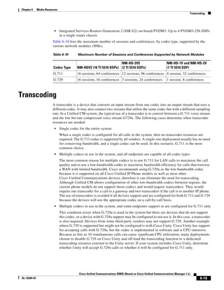 Chapter 6     Media Resources
                                                                                                                                 Transcoding




                          •     Integrated Services Routers Generation 2 (ISR G2) on-board PVDM3: Up to 4 PVDM3-256 DSPs
                                in a single router chassis
                         Table 6-10 lists the maximum number of sessions and conferences, by codec type, supported by the
                         various network modules (NMs).

                         Table 6-10         Maximum Number of Sessions and Conferences Supported by Network Modules

                                                                      NM-HD-2VE                                 NM-HD-1V and NM-HD-2V
                          Codec Type        NM-HDV2 (16 TI 5510 DSPs) (3 TI 5510 DSPs)                          (1 TI 5510 DSP)
                          G.711             16 sessions, 64 conferences 12 sessions, 96 conferences 4 session, 32 conferences
                          G.729             16 sessions, 16 conferences 3 sessions, 24 conferences              1 session, 8 conferences



Transcoding
                         A transcoder is a device that converts an input stream from one codec into an output stream that uses a
                         different codec. It may also connect two streams that utilize the same codec but with a different sampling
                         rate. In a Unified CM system, the typical use of a transcoder is to convert between a G.711 voice stream
                         and the low bit-rate compressed voice stream G729a. The following cases determine when transcoder
                         resources are needed:
                          •     Single codec for the entire system
                                When a single codec is configured for all calls in the system, then no transcoder resources are
                                required. The G.711 codec is supported by all vendors. A single-site deployment usually has no need
                                for conserving bandwidth, and a single codec can be used. In this scenario, G.711 is the most
                                common choice.
                          •     Multiple codecs in use in the system, and all endpoints are capable of all codec types
                                The most common reason for multiple codecs is to use G.711 for LAN calls to maximize the call
                                quality and to use a low-bandwidth codec to maximize bandwidth efficiency for calls that traverse
                                a WAN with limited bandwidth. Cisco recommends using G.729a as the low-bandwidth codec
                                because it is supported on all Cisco Unified IP Phone models as well as most other
                                Cisco Unified Communications devices, therefore it can eliminate the need for transcoding.
                                Although Unified CM allows configuration of other low-bandwidth codecs between regions, the
                                current phone models do not support those codecs and would require transcoders. They would
                                require one transcoder for a call to a gateway and two transcoders if the call is to another IP phone.
                                The use of transcoders is avoided if all devices support and are configured for both G.711 and G.729
                                because the devices will use the appropriate codec on a call-by-call basis.
                          •     Multiple codecs in use in the system, and some endpoints support or are configured for G.711 only
                                This condition exists when G.729a is used in the system but there are devices that do not support
                                this codec, or a device with G.729a support may be configured to not use it. In this case, a transcoder
                                is also required. Devices from some third-party vendors may not support G.729. Another example
                                where G.729 is supported but might not be configured is with Cisco Unity. Cisco Unity has support
                                for accepting calls with G.729a, but the codec is implemented in software and is CPU-intensive.
                                Because as few as 10 simultaneous calls can cause significant CPU utilization, many deployments
                                choose to disable G.729 on Cisco Unity and off-load the transcoding function to a dedicated
                                transcoding resource external to the Unity server. If your system includes Cisco Unity, determine
                                whether Unity will accept G.729a calls or whether it will be configured for G.711 only.




                                             Cisco Unified Communications SRND (Based on Cisco Unified Communications Manager 7.x)
OL-16394-07                                                                                                                             6-15
 