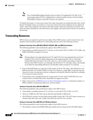 Chapter 6   Media Resources
  Transcoding




                             Note   Cisco Unified MeetingPlace Express prior to release 2.0 supported G.711 only. In an
                                    environment where G.729 is configured for a call into earlier versions of Cisco Unified
                                    MeetingPlace Express, transcoder resources are required.

                      To finalize the design, it is necessary to know how many transcoders are needed and where they will be
                      placed. If multiple codecs are needed, it is necessary to know how many endpoints do not support all
                      codecs, where those endpoints are located, what other groups will be accessing those resources, how
                      many maximum simultaneous calls these device must support, and where those resources are located in
                      the network.


Transcoding Resources
                      DSP resources are required to perform transcoding. Those DSP resources can be located in the voice
                      modules and the hardware platforms for transcoding that are listed in the following sections.

                      Hardware Transcoder (Cisco NM-HDV2, NM-HD-1V/2V/2VE, 2800, and 3800 Series Routers)
                      The following guidelines and considerations apply to these DSP resources:
                       •     Transcoding is available between G.711 mu-law or a-law and G.729a, G.729ab, G.722, iLBC, and
                             GSM. Each DSP can support 8 sessions.


                      Note      If transcoding is not required between G.711 and G.722, Cisco recommends that you do not
                                include G.722 in the Cisco IOS configuration of the dspfarm profile. This is to preclude
                                Unified CM from selecting G.722 as the codec for a call in which transcoding is required.
                                Because these DSP resources can transcode only between G.711 and other codecs, any attempt
                                to use them for transcoding between G.722 and other codecs (except G.711) will fail.

                       •     Cisco Unified IP Phones use only the G.729a variants of the G.729 codecs. The default for a new
                             DSP farm profile is G.729a/G.729ab/G.711u/G.711a. Because a single DSP can provide only one
                             function at a time, the maximum sessions configured on the profile should be specified in multiples
                             of 8 to prevent wasted resources.
                       •     Transcoding is also available between G.711mu-law/G.711a-law and G.729/G729b, but is not
                             usually used in a Unified CM system. Each DSP can support 6 sessions.
                       •     Refer to the section on DSP Resources for Voice Termination, page 6-4, to determine numbers of
                             DSPs available on a particular platform or network module.

                      Hardware Transcoder (Cisco WS-SVC-CMM-ACT)
                      The following guidelines and considerations apply to this DSP resource:
                       •     Transcoding is available between G.711 mu-law or a-law and G.729, G.729b, or G.723.
                       •     There are 4 DSPs per ACT that may be allocated individually to DSP pools.
                       •     The CCM-ACT can have 16 transcoded calls per DSP or 64 per ACT. The ACT reports resources as
                             streams rather than calls, and a single transcoded call consists of two streams.

                      Hardware Transcoder (Cisco NM-HDV and 1700 Series Routers)
                      The following guidelines and considerations apply to these DSP resources:
                       •     This hardware utilizes the PVDM-256K type modules that are based on the C549 DSP chipset.



            Cisco Unified Communications SRND (Based on Cisco Unified Communications Manager 7.x)
 6-16                                                                                                                 OL-16394-07
 