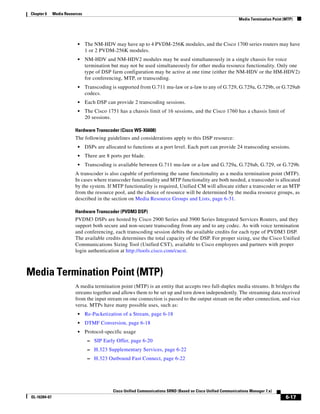 Chapter 6      Media Resources
                                                                                                                 Media Termination Point (MTP)




                           •     The NM-HDV may have up to 4 PVDM-256K modules, and the Cisco 1700 series routers may have
                                 1 or 2 PVDM-256K modules.
                           •     NM-HDV and NM-HDV2 modules may be used simultaneously in a single chassis for voice
                                 termination but may not be used simultaneously for other media resource functionality. Only one
                                 type of DSP farm configuration may be active at one time (either the NM-HDV or the HM-HDV2)
                                 for conferencing, MTP, or transcoding.
                           •     Transcoding is supported from G.711 mu-law or a-law to any of G.729, G.729a, G.729b, or G.729ab
                                 codecs.
                           •     Each DSP can provide 2 transcoding sessions.
                           •     The Cisco 1751 has a chassis limit of 16 sessions, and the Cisco 1760 has a chassis limit of
                                 20 sessions.

                          Hardware Transcoder (Cisco WS-X6608)
                          The following guidelines and considerations apply to this DSP resource:
                           •     DSPs are allocated to functions at a port level. Each port can provide 24 transcoding sessions.
                           •     There are 8 ports per blade.
                           •     Transcoding is available between G.711 mu-law or a-law and G.729a, G.729ab, G.729, or G.729b.
                          A transcoder is also capable of performing the same functionality as a media termination point (MTP).
                          In cases where transcoder functionality and MTP functionality are both needed, a transcoder is allocated
                          by the system. If MTP functionality is required, Unified CM will allocate either a transcoder or an MTP
                          from the resource pool, and the choice of resource will be determined by the media resource groups, as
                          described in the section on Media Resource Groups and Lists, page 6-31.

                          Hardware Transcoder (PVDM3 DSP)
                          PVDM3 DSPs are hosted by Cisco 2900 Series and 3900 Series Integrated Services Routers, and they
                          support both secure and non-secure transcoding from any and to any codec. As with voice termination
                          and conferencing, each transcoding session debits the available credits for each type of PVDM3 DSP.
                          The available credits determines the total capacity of the DSP. For proper sizing, use the Cisco Unified
                          Communications Sizing Tool (Unified CST), available to Cisco employees and partners with proper
                          login authentication at http://tools.cisco.com/cucst.



Media Termination Point (MTP)
                          A media termination point (MTP) is an entity that accepts two full-duplex media streams. It bridges the
                          streams together and allows them to be set up and torn down independently. The streaming data received
                          from the input stream on one connection is passed to the output stream on the other connection, and vice
                          versa. MTPs have many possible uses, such as:
                           •     Re-Packetization of a Stream, page 6-18
                           •     DTMF Conversion, page 6-18
                           •     Protocol-specific usage
                                  – SIP Early Offer, page 6-20
                                  – H.323 Supplementary Services, page 6-22
                                  – H.323 Outbound Fast Connect, page 6-22




                                              Cisco Unified Communications SRND (Based on Cisco Unified Communications Manager 7.x)
 OL-16394-07                                                                                                                              6-17
 