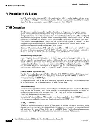 Chapter 6   Media Resources
  Media Termination Point (MTP)




Re-Packetization of a Stream
                        An MTP can be used to transcode G.711 a-law audio packets to G.711 mu-law packets and vice versa,
                        or it can be used to bridge two connections that utilize different packetization periods (different sample
                        sizes). Note that re-packetization requires DSP resources in a Cisco IOS MTP.


DTMF Conversion
                        DTMF tones are used during a call to signal to a far-end device for purposes of navigating a menu
                        system, entering data, or other manipulation. They are processed differently than DTMF tones sent
                        during a call setup as part of the call control. There are several methods for sending DTMF over IP, and
                        two communicating endpoints might not support a common procedure. In these cases, Unified CM may
                        dynamically insert an MTP in the media path to convert DTMF signals from one endpoint to the other.
                        Unfortunately, this method does not scale because one MTP resource is required for each such call. The
                        following sections help determine the optimum amount of MTP resources required, based on the
                        combination of endpoints, trunks, and gateways in the system.
                        If Unified CM determines that an MTP needs to be inserted but no MTP resources are available, it uses
                        the setting of the service parameter “Fail call if MTP allocation fails” to decide whether or not to allow
                        the call to proceed. The default value of this setting is False, which lets the call continue.

                        Named Telephony Events (RFC 2833)
                        Named Telephony Events (NTEs) defined by RFC 2833 are a method of sending DTMF from one
                        endpoint to another after the call media has been established. The tones are sent as packet data using the
                        already established RTP stream and are distinguished from the audio by the RTP payload type field. For
                        example, the audio of a call can be sent on a session with an RTP payload type that identifies it as G.711
                        data, and the DTMF packets are sent with an RTP payload type that identifies them as NTEs. The
                        consumer of the stream utilizes the G.711 packets and the NTE packets separately.

                        Key Press Markup Language (RFC 4730)
                        The Key Press Markup Language (KPML) is defined in RFC 4730. Unlike NTEs, which is an in-band
                        method of sending DTMF, KPML uses the signaling channel (out-of-band, or OOB) to send SIP
                        messages containing the DTMF digits.
                        KPML procedures use a SIP SUBSCRIBE message to register for DTMF digits. The digits themselves
                        are delivered in NOTIFY messages containing an XML encoded body.

                        Unsolicited Notify (UN)
                        Unsolicited Notify procedures are used primarily by Cisco IOS SIP Gateways to transport DTMF digits
                        using SIP NOTIFY messages. Unlike KPML, these NOTIFY messages are unsolicited, and there is no
                        prior registration to receive these messages using a SIP SUBSCRIBE message. But like KPML,
                        Unsolicited Notify messages are out-of-band.
                        Also unlike KPML, which has an XML encoded body, the message body in these NOTIFY messages is
                        a 10-character encoded digit, volume, and duration, describing the DTMF event.

                        H.245 Signal, H.245 Alphanumeric
                        H.245 is the media control protocol used in H.323 networks. In addition to its use in negotiating media
                        characteristics, H.245 also provides a channel for DTMF transport. H.245 utilizes the signaling channel
                        and, hence, provides an out-of-band (OOB) way to send DTMF digits. The Signal method carries more
                        information about the DTMF event (such as its actual duration) than does Alphanumeric.




             Cisco Unified Communications SRND (Based on Cisco Unified Communications Manager 7.x)
 6-18                                                                                                                   OL-16394-07
 