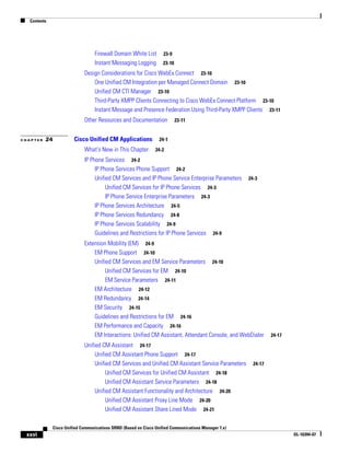 Contents




                                 Firewall Domain White List        23-9
                                 Instant Messaging Logging         23-10

                            Design Considerations for Cisco WebEx Connect 23-10
                                One Unified CM Integration per Managed Connect Domain 23-10
                                Unified CM CTI Manager 23-10
                                Third-Party XMPP Clients Connecting to Cisco WebEx Connect Platform 23-10
                                Instant Message and Presence Federation Using Third-Party XMPP Clients 23-11
                            Other Resources and Documentation              23-11


CHAPTER   24           Cisco Unified CM Applications             24-1

                            What's New in This Chapter         24-2

                            IP Phone Services 24-2
                                 IP Phone Services Phone Support 24-2
                                 Unified CM Services and IP Phone Service Enterprise Parameters      24-3
                                      Unified CM Services for IP Phone Services 24-3
                                      IP Phone Service Enterprise Parameters 24-3
                                 IP Phone Services Architecture 24-5
                                 IP Phone Services Redundancy 24-8
                                 IP Phone Services Scalability 24-9
                                 Guidelines and Restrictions for IP Phone Services 24-9
                            Extension Mobility (EM) 24-9
                                EM Phone Support 24-10
                                Unified CM Services and EM Service Parameters 24-10
                                     Unified CM Services for EM 24-10
                                     EM Service Parameters 24-11
                                EM Architecture 24-12
                                EM Redundancy 24-14
                                EM Security 24-15
                                Guidelines and Restrictions for EM 24-16
                                EM Performance and Capacity 24-16
                                EM Interactions: Unified CM Assistant, Attendant Console, and WebDialer        24-17

                            Unified CM Assistant 24-17
                                 Unified CM Assistant Phone Support 24-17
                                 Unified CM Services and Unified CM Assistant Service Parameters       24-17
                                      Unified CM Services for Unified CM Assistant 24-18
                                      Unified CM Assistant Service Parameters 24-18
                                 Unified CM Assistant Functionality and Architecture 24-20
                                      Unified CM Assistant Proxy Line Mode 24-20
                                      Unified CM Assistant Share Lined Mode 24-21

             Cisco Unified Communications SRND (Based on Cisco Unified Communications Manager 7.x)
 xxvi                                                                                                                  OL-16394-07
 