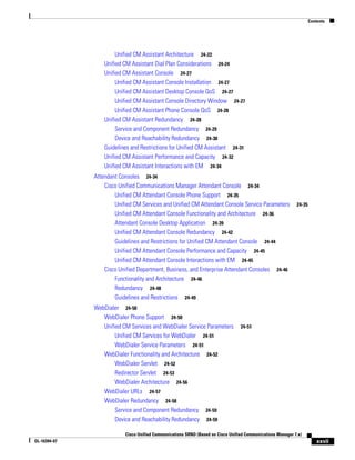 Contents




                       Unified CM Assistant Architecture 24-22
                  Unified CM Assistant Dial Plan Considerations 24-24
                  Unified CM Assistant Console 24-27
                       Unified CM Assistant Console Installation 24-27
                       Unified CM Assistant Desktop Console QoS 24-27
                       Unified CM Assistant Console Directory Window 24-27
                       Unified CM Assistant Phone Console QoS 24-28
                  Unified CM Assistant Redundancy 24-28
                       Service and Component Redundancy 24-29
                       Device and Reachability Redundancy 24-30
                  Guidelines and Restrictions for Unified CM Assistant 24-31
                  Unified CM Assistant Performance and Capacity 24-32
                  Unified CM Assistant Interactions with EM 24-34
              Attendant Consoles 24-34
                  Cisco Unified Communications Manager Attendant Console 24-34
                      Unified CM Attendant Console Phone Support 24-35
                      Unified CM Services and Unified CM Attendant Console Service Parameters               24-35
                      Unified CM Attendant Console Functionality and Architecture 24-36
                      Attendant Console Desktop Application 24-39
                      Unified CM Attendant Console Redundancy 24-42
                      Guidelines and Restrictions for Unified CM Attendant Console 24-44
                      Unified CM Attendant Console Performance and Capacity 24-45
                      Unified CM Attendant Console Interactions with EM 24-45
                  Cisco Unified Department, Business, and Enterprise Attendant Consoles 24-46
                      Functionality and Architecture 24-46
                      Redundancy 24-48
                      Guidelines and Restrictions 24-49
              WebDialer 24-50
                 WebDialer Phone Support 24-50
                 Unified CM Services and WebDialer Service Parameters            24-51
                      Unified CM Services for WebDialer 24-51
                      WebDialer Service Parameters 24-51
                 WebDialer Functionality and Architecture 24-52
                      WebDialer Servlet 24-52
                      Redirector Servlet 24-53
                      WebDialer Architecture 24-56
                 WebDialer URLs 24-57
                 WebDialer Redundancy 24-58
                      Service and Component Redundancy 24-59
                      Device and Reachability Redundancy 24-59

                          Cisco Unified Communications SRND (Based on Cisco Unified Communications Manager 7.x)
OL-16394-07                                                                                                             xxvii
 
