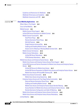 Contents




                                  Guidelines and Restrictions for WebDialer 24-59
                                  WebDialer Performance and Scalability 24-60
                                  WebDialer Interactions with EM 24-61


CHAPTER   25            Cisco Mobility Applications              25-1

                             What's New in This Chapter           25-3

                             Cisco Unified Mobility       25-4

                             Mobile Connect 25-5
                                Mobile Connect Phone Support 25-6
                                Unified CM Service Parameters for Mobile Connect 25-6
                                Mobile Connect Functionality 25-7
                                     Desk Phone Pickup 25-8
                                     Remote Destination Phone Pickup 25-9
                                     Mid-Call Features 25-10
                                     Single Enterprise Voicemail Box 25-13
                                     Enabling and Disabling Mobile Connect 25-14
                                     Access Lists for Allowing or Blocking Mobile Connect Calls       25-14
                                Mobile Connect Architecture 25-15
                                Mobile Connect Redundancy 25-15
                                     Unified CM Server Redundancy 25-16
                                     PSTN Gateway Redundancy 25-16
                             Mobile Voice Access and Enterprise Feature Access 25-16
                                Mobile Voice Access and Enterprise Feature Access Phone Support 25-17
                                Unified CM Services and Service Parameters for Mobile Voice Access and Enterprise Feature
                                Access 25-17
                                     Unified CM Service for Mobile Voice Access 25-17
                                     Unified CM Service Parameters for Mobile Voice Access and Enterprise Feature Access 25-17
                                     Mobile Voice Access IVR VoiceXML Gateway URL 25-18
                                Mobile Voice Access Functionality 25-18
                                     Mobile Voice Access Using Hairpinning 25-19
                                Enterprise Feature Access with Two-Stage Dialing Functionality 25-21
                                     Desk and Remote Destination Phone Pickup 25-22
                                     Enabling and Disabling Mobile Connect 25-22
                                     Mobile Voice Access and Enterprise Feature Access Number Blocking 25-23
                                     Access Numbers for Mobile Voice Access and Enterprise Feature Access 25-23
                                     Remote Destination Configuration and Caller ID Matching 25-23
                                Mobile Voice Access and Enterprise Feature Access Architecture 25-24
                                Mobile Voice Access and Enterprise Feature Access Redundancy 25-25
                             Unified Mobility     25-26



              Cisco Unified Communications SRND (Based on Cisco Unified Communications Manager 7.x)
 xxviii                                                                                                           OL-16394-07
 
