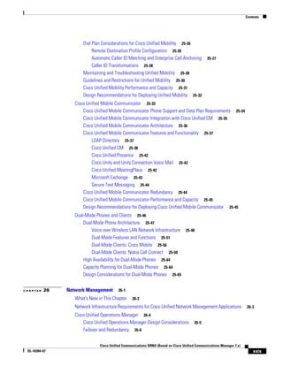 Contents




                      Dial Plan Considerations for Cisco Unified Mobility 25-26
                           Remote Destination Profile Configuration 25-26
                           Automatic Caller ID Matching and Enterprise Call Anchoring         25-27
                           Caller ID Transformations 25-28
                      Maintaining and Troubleshooting Unified Mobility 25-28
                      Guidelines and Restrictions for Unified Mobility 25-30
                      Cisco Unified Mobility Performance and Capacity 25-31
                      Design Recommendations for Deploying Unified Mobility 25-32
                  Cisco Unified Mobile Communicator 25-33
                      Cisco Unified Mobile Communicator Phone Support and Data Plan Requirements 25-34
                      Cisco Unified Mobile Communicator Integration with Cisco Unified CM 25-35
                      Cisco Unified Mobile Communicator Architecture 25-36
                      Cisco Unified Mobile Communicator Features and Functionality 25-37
                          LDAP Directory 25-37
                          Cisco Unified CM 25-38
                          Cisco Unified Presence 25-42
                          Cisco Unity and Unity Connection Voice Mail 25-42
                          Cisco Unified MeetingPlace 25-42
                          Microsoft Exchange 25-43
                          Secure Text Messaging 25-44
                      Cisco Unified Mobile Communicator Redundancy 25-44
                      Cisco Unified Mobile Communicator Performance and Capacity 25-45
                      Design Recommendations for Deploying Cisco Unified Mobile Communicator 25-45
                  Dual-Mode Phones and Clients 25-46
                      Dual-Mode Phone Architecture 25-47
                          Voice over Wireless LAN Network Infrastructure 25-48
                          Dual-Mode Features and Functions 25-51
                          Dual-Mode Clients: Cisco Mobile 25-56
                          Dual-Mode Clients: Nokia Call Connect 25-59
                      High Availability for Dual-Mode Phones 25-64
                      Capacity Planning for Dual-Mode Phones 25-64
                      Design Considerations for Dual-Mode Phones 25-65


CHAPTER   26   Network Management        26-1

                  What's New in This Chapter     26-2

                  Network Infrastructure Requirements for Cisco Unified Network Management Applications               26-3

                  Cisco Unified Operations Manager 26-4
                      Cisco Unified Operations Manager Design Considerations           26-5
                      Failover and Redundancy 26-6


                              Cisco Unified Communications SRND (Based on Cisco Unified Communications Manager 7.x)
 OL-16394-07                                                                                                              xxix
 
