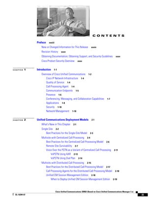 CONTENTS

               Preface   xxxiii

                  New or Changed Information for This Release           xxxiv

                  Revision History      xxxv

                  Obtaining Documentation, Obtaining Support, and Security Guidelines              xxxv

                  Cisco Product Security Overview          xxxv


CHAPTER   1    Introduction   1-1

                  Overview of Cisco Unified Communications 1-2
                      Cisco IP Network Infrastructure 1-4
                      Quality of Service 1-4
                      Call Processing Agent 1-4
                      Communication Endpoints 1-5
                      Presence 1-6
                      Conferencing, Messaging, and Collaboration Capabilities             1-7
                      Applications 1-8
                      Security 1-10
                      Network Management 1-10


CHAPTER   2    Unified Communications Deployment Models                  2-1

                  What's New in This Chapter         2-1

                  Single Site 2-2
                      Best Practices for the Single-Site Model         2-3

                  Multisite with Centralized Call Processing 2-4
                      Best Practices for the Centralized Call Processing Model 2-6
                      Remote Site Survivability 2-7
                      Voice Over the PSTN as a Variant of Centralized Call Processing            2-11
                           VoPSTN Using AAR 2-13
                           VoPSTN Using Dial Plan 2-14
                  Multisite with Distributed Call Processing 2-15
                      Best Practices for the Distributed Call Processing Model 2-17
                      Call Processing Agents for the Distributed Call Processing Model 2-18
                      Unified CM Session Management Edition 2-18
                           When to Deploy Unified CM Session Management Edition 2-19



                                  Cisco Unified Communications SRND (Based on Cisco Unified Communications Manager 7.x)
 OL-16394-07                                                                                                              iii
 