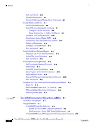 Contents




                                 Ports and Protocols 26-6
                                 Bandwidth Requirements 26-7
                                 Cisco Unified Operations Manager Server Performance             26-7

                            Cisco Unified Service Monitor 26-7
                                Voice Quality Measurement 26-8
                                Cisco 1040 Sensor Voice Quality Monitoring 26-8
                                     Strategic vs. Tactical Monitoring 26-9
                                     Design Considerations for the Cisco 1040 Sensor 26-9
                                Unified CM Voice Quality Monitoring 26-10
                                Cisco Network Analysis Module (NAM) 26-10
                                Comparison of Voice Quality Monitoring Methods 26-11
                                Failover and Redundancy 26-11
                                Unified SM Server Performance 26-12
                                Ports and Protocol 26-12
                            Cisco Unified Service Statistics Manager 26-13
                                Integration with Unified OM and Unified SM            26-13
                                Unified SSM Server Performance 26-14
                                Ports and Protocol 26-15
                            Cisco Unified Provisioning Manager 26-15
                                Call Processors and Message Processors 26-16
                                Best Practices 26-17
                                Unified PM Design Considerations 26-18
                                Launching Cisco Unified Operations Manager 26-19
                                Redundancy and Failover 26-19
                                Cisco Unified Provisioning Manager Server Performance                26-20
                                Ports and Protocol 26-21
                            Integration with Cisco Unified Communications Deployment Models                  26-21
                                 Single Site 26-22
                                 Multisite WAN with Centralized Call Processing 26-24
                                 Multisite WAN with Distributed Call Processing 26-26
                                 Clustering over the WAN 26-27


CHAPTER   27           Cisco Unified Communications Manager Business Edition                         27-1

                            What's New in This Chapter         27-2

                            Deployment Models 27-2
                                Unified CMBE Single-Site Deployment 27-2
                                     Benefits of a Unified CMBE Single-Site Deployment 27-5
                                     Best Practices for a Unified CMBE Single-Site Deployment 27-5
                                Unified CMBE Multisite WAN Deployment with Centralized Call Processing               27-5


             Cisco Unified Communications SRND (Based on Cisco Unified Communications Manager 7.x)
  xxx                                                                                                                       OL-16394-07
 