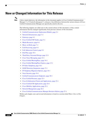Preface




New or Changed Information for This Release
        Note      Unless stated otherwise, the information in this document applies to Cisco Unified Communications
                  Manager 7.x (7.0 and all subsequent 7.x releases). Any differences between the various releases of Cisco
                  Unified Communications Manager are specifically noted in the text.

                  The following chapters are either new in the current release of this document, or they contain
                  information that has changed significantly from previous releases of this document.
                   •   Unified Communications Deployment Models, page 2-1
                   •   Network Infrastructure, page 3-1
                   •   Gateways, page 4-1
                   •   Cisco Unified CM Trunks, page 5-1
                   •   Media Resources, page 6-1
                   •   Music on Hold, page 7-1
                   •   Call Processing, page 8-1
                   •   Call Admission Control, page 9-1
                   •   Dial Plan, page 10-1
                   •   Third-Party Voicemail Design, page 12-1
                   •   Cisco Voice Messaging, page 13-1
                   •   Cisco Unified MeetingPlace, page 14-1
                   •   Cisco Unified MeetingPlace Express, page 15-1
                   •   IP Video Telephony, page 16-1
                   •   LDAP Directory Integration, page 17-1
                   •   IP Telephony Migration Options, page 18-1
                   •   Voice Security, page 19-1
                   •   Unified Communications Endpoints, page 20-1
                   •   Cisco Unified Presence, page 22-1
                   •   Cisco Collaboration Clients and Applications, page 23-1
                   •   Cisco Unified CM Applications, page 24-1
                   •   Cisco Mobility Applications, page 25-1
                   •   Network Management, page 26-1
                   •   Cisco Unified Communications Manager Business Edition, page 27-1
                  Within each chapter, new and revised information is listed in a section titled What’s New in This
                  Chapter.




        Cisco Unified Communications SRND (Based on Cisco Unified Communications Manager 7.x)
xxxiv                                                                                                         OL-16394-07
 