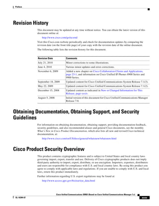 Preface




Revision History
               This document may be updated at any time without notice. You can obtain the latest version of this
               document online at:
                   http://www.cisco.com/go/ucsrnd
               Visit this Cisco.com website periodically and check for documentation updates by comparing the
               revision date (on the front title page) of your copy with the revision date of the online document.
               The following table lists the revision history for this document.


               Revision Date              Comments
               July 21, 2010              Minor corrections to some illustrations.
               June 4, 2010               Various minor updates and error corrections.
               November 6, 2009           Added a new chapter on Cisco Collaboration Clients and Applications,
                                          page 23-1, and information on Cisco Unified IP Phones 8900 Series and
                                          9900 Series.
               September 18, 2009         Updated content for Cisco Unified Communications System Release 7.1(3).
               May 22, 2009               Updated content for Cisco Unified Communications System Release 7.1(2).
               December 15, 2008          Updated content as indicated in New or Changed Information for This
                                          Release, page xxxiv.
               August 5, 2008             Initial version of this document for Cisco Unified Communications Manager
                                          Release 7.0.



Obtaining Documentation, Obtaining Support, and Security
Guidelines
               For information on obtaining documentation, obtaining support, providing documentation feedback,
               security guidelines, and also recommended aliases and general Cisco documents, see the monthly
               What’s New in Cisco Product Documentation, which also lists all new and revised Cisco technical
               documentation, at:
                   http://www.cisco.com/en/US/docs/general/whatsnew/whatsnew.html



Cisco Product Security Overview
               This product contains cryptographic features and is subject to United States and local country laws
               governing import, export, transfer and use. Delivery of Cisco cryptographic products does not imply
               third-party authority to import, export, distribute, or use encryption. Importers, exporters, distributors
               and users are responsible for compliance with U.S. and local country laws. By using this product you
               agree to comply with applicable laws and regulations. If you are unable to comply with U.S. and local
               laws, return this product immediately.
               Further information regarding U.S. export regulations may be found at:
                   http://www.access.gpo.gov/bis/ear/ear_data.html




                                Cisco Unified Communications SRND (Based on Cisco Unified Communications Manager 7.x)
 OL-16394-07                                                                                                            xxxv
 