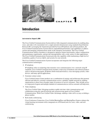 CH A P T E R                  1
              Introduction

              Last revised on: August 5, 2008


              The Cisco Unified Communications System delivers fully integrated communications by enabling data,
              voice, and video to be transmitted over a single network infrastructure using standards-based Internet
              Protocol (IP). Leveraging the framework provided by Cisco IP hardware and software products, the
              Cisco Unified Communications System delivers unparalleled performance and capabilities to address
              current and emerging communications needs in the enterprise environment. The Cisco Unified
              Communications family of products is designed to optimize feature functionality, reduce configuration
              and maintenance requirements, and provide interoperability with a wide variety of other applications.
              The Cisco Unified Communications System provides this capability while maintaining a high level of
              availability, quality of service (QoS), and security for your network.
              The Cisco Unified Communications System incorporates and integrates the following major
              communications technologies:
               •   IP telephony
                   IP telephony refers to technology that transmits voice communications over a network using IP
                   standards. Cisco Unified Communications includes a wide array of hardware and software products
                   such as call processing agents, IP phones (both wired and wireless), voice messaging systems, video
                   devices, and many special applications.
               •   Customer contact center
                   Cisco Unified Contact Center products are a combination of strategy and architecture that promote
                   efficient and effective customer communications across a globally capable network by enabling
                   organizations to draw from a broader range of resources to service customers. They include access
                   to a large pool of agents and multiple channels of communication as well as customer self-help tools.
               •   Video telephony
                   The Cisco Unified Video Advantage products enable real-time video communications and
                   collaboration using the same IP network and call processing agent as Cisco Unified
                   Communications. With Cisco Unified Video Advantage, making a video call is as easy as dialing a
                   phone number.
               •   Rich-media conferencing
                   Cisco Conference Connection, Cisco Unified MeetingPlace and MeetingPlace Express enhance the
                   virtual meeting environment with a integrated set of IP-based tools for voice, video, and web
                   conferencing.




                                  Cisco Unified Communications SRND (Based on Cisco Unified Communications Manager 7.x)
OL-16394-07                                                                                                               1-1
 