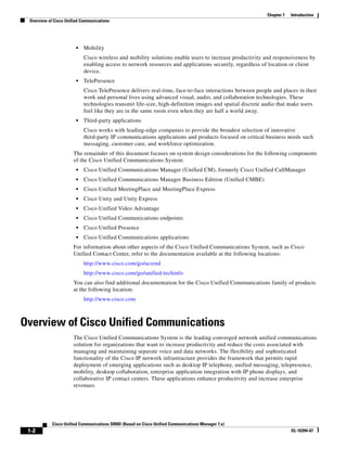 Chapter 1   Introduction
 Overview of Cisco Unified Communications




                        •   Mobility
                            Cisco wireless and mobility solutions enable users to increase productivity and responsiveness by
                            enabling access to network resources and applications securely, regardless of location or client
                            device.
                        •   TelePresence
                            Cisco TelePresence delivers real-time, face-to-face interactions between people and places in their
                            work and personal lives using advanced visual, audio, and collaboration technologies. These
                            technologies transmit life-size, high-definition images and spatial discrete audio that make users
                            feel like they are in the same room even when they are half a world away.
                        •   Third-party applications
                            Cisco works with leading-edge companies to provide the broadest selection of innovative
                            third-party IP communications applications and products focused on critical business needs such
                            messaging, customer care, and workforce optimization.
                       The remainder of this document focuses on system design considerations for the following components
                       of the Cisco Unified Communications System:
                        •   Cisco Unified Communications Manager (Unified CM), formerly Cisco Unified CallManager
                        •   Cisco Unified Communications Manager Business Edition (Unified CMBE)
                        •   Cisco Unified MeetingPlace and MeetingPlace Express
                        •   Cisco Unity and Unity Express
                        •   Cisco Unified Video Advantage
                        •   Cisco Unified Communications endpoints
                        •   Cisco Unified Presence
                        •   Cisco Unified Communications applications
                       For information about other aspects of the Cisco Unified Communications System, such as Cisco
                       Unified Contact Center, refer to the documentation available at the following locations:
                            http://www.cisco.com/go/ucsrnd
                            http://www.cisco.com/go/unified-techinfo
                       You can also find additional documentation for the Cisco Unified Communications family of products
                       at the following location:
                            http://www.cisco.com



Overview of Cisco Unified Communications
                       The Cisco Unified Communications System is the leading converged network unified communications
                       solution for organizations that want to increase productivity and reduce the costs associated with
                       managing and maintaining separate voice and data networks. The flexibility and sophisticated
                       functionality of the Cisco IP network infrastructure provides the framework that permits rapid
                       deployment of emerging applications such as desktop IP telephony, unified messaging, telepresence,
                       mobility, desktop collaboration, enterprise application integration with IP phone displays, and
                       collaborative IP contact centers. These applications enhance productivity and increase enterprise
                       revenues.




            Cisco Unified Communications SRND (Based on Cisco Unified Communications Manager 7.x)
 1-2                                                                                                                 OL-16394-07
 