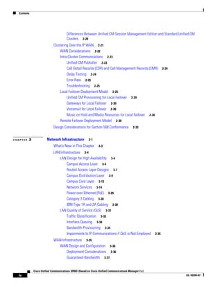 Contents




                                       Differences Between Unified CM Session Management Edition and Standard Unified CM
                                       Clusters 2-20
                             Clustering Over the IP WAN 2-21
                                 WAN Considerations 2-22
                                 Intra-Cluster Communications 2-23
                                      Unified CM Publisher 2-23
                                      Call Detail Records (CDR) and Call Management Records (CMR)            2-24
                                      Delay Testing 2-24
                                      Error Rate 2-25
                                      Troubleshooting 2-25
                                 Local Failover Deployment Model 2-25
                                      Unified CM Provisioning for Local Failover 2-29
                                      Gateways for Local Failover 2-30
                                      Voicemail for Local Failover 2-30
                                      Music on Hold and Media Resources for Local Failover 2-30
                                 Remote Failover Deployment Model 2-30
                             Design Considerations for Section 508 Conformance            2-32


CHAPTER   3             Network Infrastructure          3-1

                             What's New in This Chapter         3-3

                             LAN Infrastructure 3-4
                                LAN Design for High Availability 3-4
                                      Campus Access Layer 3-4
                                      Routed Access Layer Designs 3-7
                                      Campus Distribution Layer 3-9
                                      Campus Core Layer 3-13
                                      Network Services 3-14
                                      Power over Ethernet (PoE) 3-29
                                      Category 3 Cabling 3-30
                                      IBM Type 1A and 2A Cabling 3-30
                                LAN Quality of Service (QoS) 3-31
                                      Traffic Classification 3-32
                                      Interface Queuing 3-34
                                      Bandwidth Provisioning 3-34
                                      Impairments to IP Communications if QoS is Not Employed         3-35
                             WAN Infrastructure 3-35
                               WAN Design and Configuration 3-36
                                    Deployment Considerations 3-36
                                    Guaranteed Bandwidth 3-37


              Cisco Unified Communications SRND (Based on Cisco Unified Communications Manager 7.x)
  iv                                                                                                                OL-16394-07
 