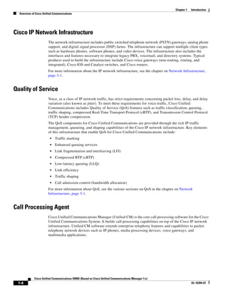 Chapter 1   Introduction
  Overview of Cisco Unified Communications




Cisco IP Network Infrastructure
                        The network infrastructure includes public switched telephone network (PSTN) gateways, analog phone
                        support, and digital signal processor (DSP) farms. The infrastructure can support multiple client types
                        such as hardware phones, software phones, and video devices. The infrastructure also includes the
                        interfaces and features necessary to integrate legacy PBX, voicemail, and directory systems. Typical
                        products used to build the infrastructure include Cisco voice gateways (non-routing, routing, and
                        integrated), Cisco IOS and Catalyst switches, and Cisco routers.
                        For more information about the IP network infrastructure, see the chapter on Network Infrastructure,
                        page 3-1.


Quality of Service
                        Voice, as a class of IP network traffic, has strict requirements concerning packet loss, delay, and delay
                        variation (also known as jitter). To meet these requirements for voice traffic, Cisco Unified
                        Communications includes Quality of Service (QoS) features such as traffic classification, queuing,
                        traffic shaping, compressed Real-Time Transport Protocol (cRTP), and Transmission Control Protocol
                        (TCP) header compression.
                        The QoS components for Cisco Unified Communications are provided through the rich IP traffic
                        management, queueing, and shaping capabilities of the Cisco IP network infrastructure. Key elements
                        of this infrastructure that enable QoS for Cisco Unified Communications include:
                         •   Traffic marking
                         •   Enhanced queuing services
                         •   Link fragmentation and interleaving (LFI)
                         •   Compressed RTP (cRTP)
                         •   Low-latency queuing (LLQ)
                         •   Link efficiency
                         •   Traffic shaping
                         •   Call admission control (bandwidth allocation)
                        For more information about QoS, see the various sections on QoS in the chapter on Network
                        Infrastructure, page 3-1.


Call Processing Agent
                        Cisco Unified Communications Manager (Unified CM) is the core call processing software for the Cisco
                        Unified Communications System. It builds call processing capabilities on top of the Cisco IP network
                        infrastructure. Unified CM software extends enterprise telephony features and capabilities to packet
                        telephony network devices such as IP phones, media processing devices, voice gateways, and
                        multimedia applications.




             Cisco Unified Communications SRND (Based on Cisco Unified Communications Manager 7.x)
 1-4                                                                                                                   OL-16394-07
 